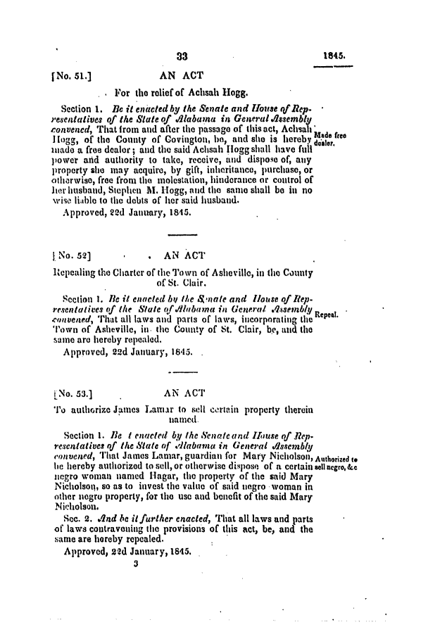 handle is hein.slavery/ssactsal0338 and id is 1 raw text is: [No. 51.]             AN ACT
For the relief of Achsah Hogg.
Section 1. Be it eniacted by the Senate and Hlouse qf Rep.
resentatives of the State of dlabaima in General osermbly
convened, That from and after the passage of this act, Achsah'
I Hogg, of the County of Covington, ho, and she is hereby baefree
made a free dealor; and the said Achsah [logg shall have full
power and authority to take, receive, and dispose of, any
property she may acquire, by gift, inheritance, purchase, or
otlirwise, free from the molestation, hindorance or control of
her husband, Stephen M. logg, and the same shall be in no
wise liable to the debts of her said husband.
Approved, 22d January, 1845.
No. 52]          .  AN ACT
Itepealing the Charter of the Town of Asheville, in the County
of St. Clair.
Section 1. 1Be it enacted by the a$nate and House of Rep-
resentalives of the Stale of./lbama in General Assembly R
.con~vened, That all laws and paris of laws, incorporating the epea.
Town of Asheville, in. the County of St. Clair, be, and the
same are hereby repealed.
Approved, 22d January, 1845.
iNo. 53.]             AN ACT
To authorize James Lamar to sell certain property therein
named.
Section I. lBe t enacted by the Senate and HJouse of Rep.
resentatives of the State of .dlabama in General dlssembly
convened, That James Lamar, guardian for Mary Nicholson, Authorized to
ie hereby authorized to sell, or otherwise dispose of a certain Zell negro, &c
negro woman named Hagar, the property of the said Mary
Nicholson, so as to invest the value of said negro ,woman in
other negro property, for the use and benefit of the said Mary
Nicholson.
Sec. 2. .A2nd be itfurther enacted, That all laws and parts
of laws contravening the provisions of this act, be, and the
same are hereby repealed.
Approved, 22d January, 1845.

3

1845.


