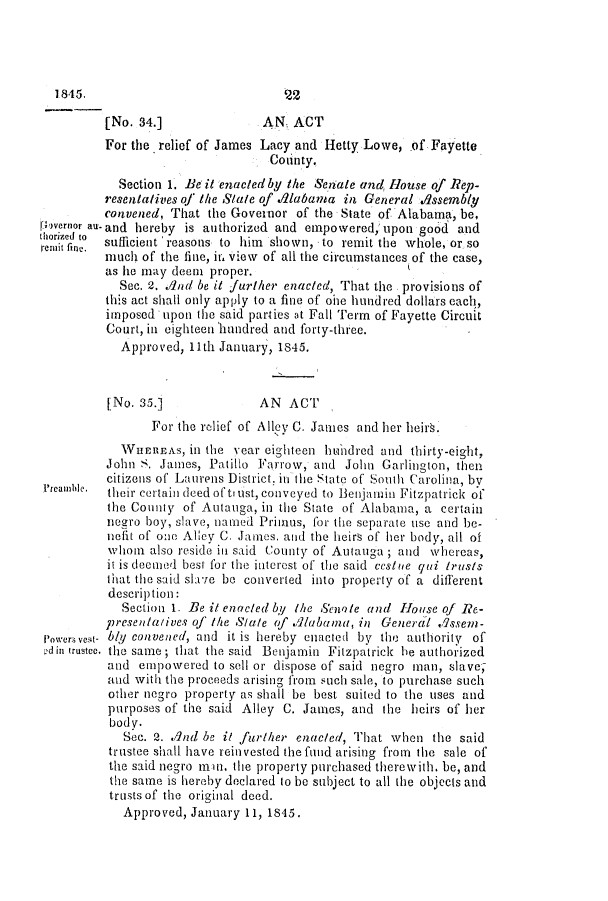 handle is hein.slavery/ssactsal0341 and id is 1 raw text is: 1845.

[No. 34.]              AN, ACT
For the relief of James Lacy and Hetty Lowe, of Fayette
Cointy.
Section 1. Be it enacted by the Senate and, House of Rep-
resentatives of the Satle of .d1abaama in General Assembly
convened, That the Governor of the State of Alabama, be,
povernor au- and hereby is authorized and empowered, upon good and
roriter to sufficient reasons to him shown, to remit the whole, or so
much of the fine, it, view of all the circumstances of the case,
as he may deen proper.
Sec. 2. AInd be it further enacted, That the provisions of
this act shall only apply to a fine of ohe hundred dollars each,
imposed upon the said parties at Fall Term of Fayette Circuit
Court, in eighteen hundred and forty-three.
Approved, 11th January, 1845.
[No. 35.]             AN ACT
For the rclief of Allev C. James and her heirs.
WHEREAS, in the year eighteen hundred and thirty-eight,
John S. James, Patillo Farrow, and John Garlington, then
citizens of Laurens District. in the State of South Carolina, by
Preamble.  their certain deed of tru st, conveyed to Benjamin Fitzpatrick of
the County of Autauga, in the State of Alabama, a certain
negro boy, slave, ntiamed Primus, for the separate use and be-
nefit of oo Alley C. James. and the heirs of her body, all of
whom also reside in said County of Autauga ; and whereas,
it is deemwed best for the interest of the said ccs/ne qui trusts
that the said slave be converted into property of a different
description:
Section 1. Be it enacted by the Senate and House of Re-
presentatives of the S/ate of .Alabana, in General .qsseim-
Powers y-ibly convened, and it is hereby enacted by the authority of
din trustee. the same ; that the said Benjamin Fitzpatrick be authorized
and empowered to sell or dispose of said negro man, slave,
and with the proceeds arising from such sale, to purchase such
other negro property as shall be best suited to the uses and
purposes of the said Alley C. James, and the heirs of her
body.
Sec. 2. and be it furher enacted, That when the said
trustee shall have reinvested the fund arising from the sale of
the said negro mnn, the property purchased therewith, be, and
the same is hereby declared to be subject to all the objects and
trusts of the original deed.
Approved, January 11, 1845.


