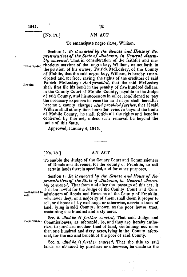 handle is hein.slavery/ssactsal0342 and id is 1 raw text is: 1845.                            12
[No. 17.]             AN ACT
To emancipate negro slave, William.
Section 1. Be it enacted by the Senate and House q Re-
presentatives of the State of Alabama, in General .Assern-
bly convened, That in consideration of the faithful and me-
Emancipatee. ritorious services of the negro boy, William, as set forth in
the petition of his owner, Patrick McLoskey, of the County
of Mobile, that the said negro boy, William, is hereby eman-
cipated and set free, saving the rights of the creditors of said
rrorio.  Patrick McLoskey: ./1ndprovided, that the said McLoskey
shah first file his bond in the penalty of five hundred dollars,
iii the County Court of Mobile County, payable to the Judge
of said County, and his successors in oflice, conditioned to pay
the necessary expenses in case the said negro shall hereafter
become a county charge: wind providedfuether, that if said
William shall at any time hereafter remove beyond the limits
of Mobile County, he shall forfeit all the rights and benefits
conferred by this act, unless such removal be beyond the
limits of this State.
Approved, January 0, 1845.
[No. 18.]              AN ACT
To enable the Judge of the County Court and Commissioners
of Roads and Revenue, for the county of Franklin, to sell
certain lands therein specified, and for other purposes.
Section 1. Be it enacted by the Senate and House of Re-
presentatives of the State of dlabama, in General vssem-
bIy convened, That from and after the passage of this act, it
Aulhoridto shall be lawful for the Judge of the County Court and Com-
oed. ntissioners of Roads and Revenue of the County of Franklin,
whenever they, or a majority of them, shall deen it proper to
sell, or dispoe of by exchange or otherwise, a certain tract of
land, lying in said County, known as the poor house tract,
containing one hundred and sixty acres.
Sec. 2. .And be it further enacted, That said Judge and
To PurchaseC Commissioners, as aforesaid, be, and they are hereby autho-
rized to purchase another tract of land, containing not more
than one hundred and sixty acres, lying in the County afore-
said, for the use and benefit of the poor of said County.
Sco. 3. And he itfurther enacted, That the title to said
lands so obtained by purchase or otherwise, be made to the


