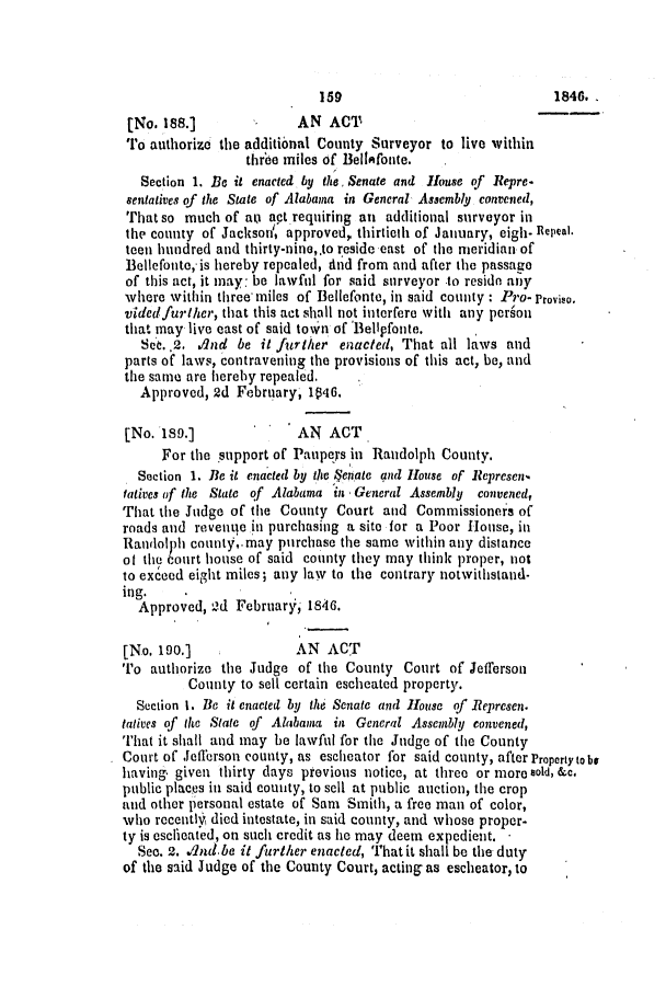 handle is hein.slavery/ssactsal0344 and id is 1 raw text is: [No. 188.]              AN ACT
To authorize the additional County Surveyor to live within
three miles of Bellifonte.
Section 1. Be it enacted by the, Senate and House of Repre.
sentatives of the State of Alabama in General Asaembly convened,
That so much of aki act requiring an additional surveyor in
the county of Jackson', approved, thirtieth of January, eigh. Repeat.
teen hundred and thirty-nine,.to reside east of the meridian of
Bellefonte, is hereby repealed, And from and after the passage
of this act, it may: be lawful for said surveyor to resido any
where within three miles of Bellefonte, in said county : Pro- Proviso.
videdfurther, that this act shall not interfere with any person
that may live east of said town of Bellpfonte.
Set.,2. dnd be it further enacted, That all laws and
parts of laws, contravening the provisions of this act, be, and
the same are hereby repealed.
Approved, 2d February, 1046.
[No. 189.]              AN ACT
For the support of Paupes in Randolph County.
Section 1. Be it enacted by the $enate and House of Represen,
tatives of the State of Alabama in General Assembly convened,
That the Judge of the County Court and Commissioners of
roads and revenge in purchasing a site for a Poor House, in
Randolph county,.may purchase the same within any distance
of the 6ourt house of said county they may think proper, not
to exceed eight miles; any law to the contrary notwithstand-
ing.
Approved, Id February, 1846.
[No. 190.]              AN ACT
To authorize the Judge of the County Court of Jefferson
County to sell certain escheated property.
Section 1. Be it enacted by the Senate and House of Represen.
tatives of the State of Alabama in General Assembly convened,
That it shall and may be lawful for the Judge of the County
Court of Jefferson county, as escheator for said county, after Property tobe
having given thirty days previous notice, at three or more sold, &c.
public places in said county, to sell at public auction, the crop
and other personal estate of Sam Smith, a free man of color,
who recenth died intestate, in said county, and whose proper-
ty is eseicated, on such credit as he may deem expedient. -
See. 2. A4nd be it further enacted, Thatit shall be the duty
of the said Judge of the County Court, acting as escheator, to

IS5

1846. ,


