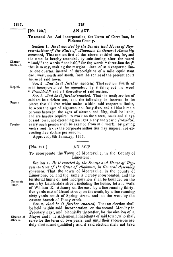 handle is hein.slavery/ssactsal0345 and id is 1 raw text is: [No. 120.]              AN ACT
To amend An Act incorporating the Town of Carrollton, in
Pickens County.
Section 1. Be it enacted by the Senate and House of Rep.
resentatives of the State of .A1labama in General uAssembly
convened, That section first of the above entitled act, be, and
the same is hereby amended, by substituting after the word
Charier   a lafnd, the words ' one half, for the words c three-fourths ;I
amended.  that is to say, making the marginal lines of said corporate lim-
its, one quarter, instead of three-eighths of a mile equidistant
east, west, north and south, from the centre of the present court
house of said town.
See. 2. Aind be it further enacted, That section fourth of
Repeal.   said incorporate act be amended, by striking out the word
 Provided, and all thereafter of said section.
Sec. 3. .And be itfurther'enucled. That the tenth section of
said act be stricken out, and the following be inserted in its
streess.  place: that all free white males within said corporate limits,
between the ages of eighteen and foriy-five, and all black male
persons between the ages of sixteen and fifty, shall be liable,
and are hereby required to work on the streets, roads and alleys
of said town, not exceeding ten days in any one year: Provided,
Proviso.  every such person shall be exempt from said work, by paying
such street tax as the corporate authorities may impose, not ex-
ceeding five dollars per annum.
Approved, 5th January, 1846.
[No. 121.]              AN ACT
To incorporate the Town of Mooresville, in the County of
Limestone.
Section 1. Be it enacted by the Senate and House of Rep.
resentatives oj' the State of Alabama, in General Assembly
convened, That the town of Alooresville, in the county of
Limestone, be, and the same is hereby incorporated; and the
Corporate  territorial limits of said incorporation shall be bounded on the
goaits,   north by Lauderdale street, including the house, lot and walk
of William K. Adams; on the east by a line running thirty-
five yards east of Broad street; on the south, by a line running
sixty yards south of Spring street, and on the west by the
eastern branch of Piney creek.
Sec. 2. .And be it further enacted, That an election shall
be held within said incorporation, on the second Monday in
February next, and biennially thereafter, for the election of a
Election of Mayor and four Aldermen, inhabitants of said town, who shall
officers.  serve for the term of two years, and until their successors are
duly elected and qualified; and if said election shall not take

1846.

118'



