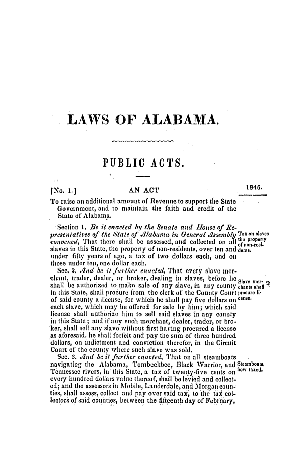 handle is hein.slavery/ssactsal0348 and id is 1 raw text is: LAWS OF ALABAMA.
PUBLIC ACTS.
[No. 1.]               AN ACT                            1846.
To raise an additional amount of Revenue to support the State
Government, and to maintain the faith and credit of the
State of Alabama.
Section 1. Be it enacted bt/ the Senate and House of Re-
presen/atives of the State of 'labama in General AIssenbly Tax an slaves
convened, That there shall be assessed, and collected on all tho property
slaves in this State, the property of non-residents, over ten and dents.
under fifty years of age, a tax of two dollars euch, and on
those under ten, one dollar each.
Sec. 2. Ind be it further enacted, That every slave mer-
chant, trader, dealer, or broker, dealing in slaves, before lie Stave mer-
shall be authorized to make sale of any slave, in any county chants shall
in this State, shall procure from the clerk of the County Court procure li-
of said county a license, for which he shall pay five dollars on ce.
each slave, which may be offered for sale by him; which -aid
license shall authorize him to sell said slaves in any county
in this State ; and if any such merchant, dealer, trader, or bro-
ker, shall sell any slave without first having procured a license
as aforesaid, he shall forfeit and pay the sum of three hundred
dollars, on indictment and conviction therefor, in the Circuit
Court of the county where such slave was sold.
Sec. 3. ./Ind be it further enacted, That on all steamboats
navigating the Alabama, Tombeckbee, Black Warrior, and Steamboats.
Tennessee rivers, in this State, a tax of twenty-five cents on how taxed.
every hundred dollars value thereof, shall be levied and collect-
ed; and the assessors in Mobile, Lauderdale, and Morgan coun-
ties, shall assess, collect and pay over said tax, to the tai col-
lectors of said counties, between the fifteenth day of February,


