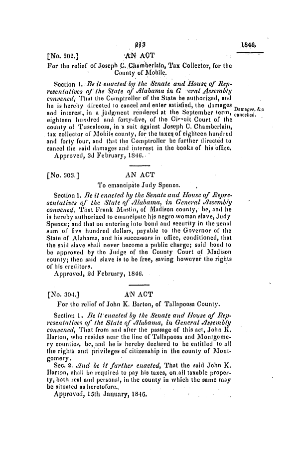 handle is hein.slavery/ssactsal0353 and id is 1 raw text is: [No. 802.]              AN AQT
For the relief of Joseph C. ,Chamberlain, Tax Collector, for the
County of Mobile.
Section 1. Be it enacted y tlie Senate and Ilousq of Rep-
resentatives of the State of Iabana in G  eral Assembly
convened, 'That the Comptroller of the State be authorized, and
he is hereby, directed to cancel and enter satisfied, the damages Damnges, &c
and interest, in a judgment rendered at the September term, cIn  .
eighteen hundred and forty-five, of the Ci-uit Court of the
county of Tuscaloosa, in a suit against Joseph C. Chamberlain,
tax collector of Mobile county, for the taxeq of eighteen hundred
and forty four, and that the Comptroller be further directed to
cancel the said damages and interest in the books of his office.
Approved, 3d February, 1846..
[No. 303.]              AN ACT
To emancipite Judy Spence.
Section 1. Be it enacted by the Snate and House of Repre-
sentatives of the State of .Alabama, in General .assembly
convened, That Frank Mastin, of Madison county, be, and he
is hereby authorized to emancipate his negro woman slave, Judy
Spence; and that on entering into bond and security in the penal
sum of five hundred dollars, payable to the Governor of the
State of Alabama, and his successors in office, conditioned, that
the said slave shall never become a public charge; said b!ond to
be approved by the Judge of the County Court of Madison
county; then said slave is to be free, saving however the rights
of his creditors.
Approved, 2d February, 1846.
[No. 304.]             AN ACT
For the relief of John K. Barton, of Tallapoosa County.
Section 1. Be it'enacted by the Senate and House of Rep-
resentatives of the State of dlabama, in General dlssembly
convened, That from and after the passage of this act, John K.
Barton, who resides near the line of Tallapoosa and Monigome-
ry counties, be, and he is hereby declared to be entitled to all
the rightN and privileges of citizenship in the county of lont-
gomery.
Sec. 2. dnd be it further enacted, That the said John K.
Barton, shall be required to pay his taxes, on.all taxable proper-
ty, both real and personal, in the county in which the same may
be situated as heretofore.,
Approved, 15th January, 1846,

RP3

.144.


