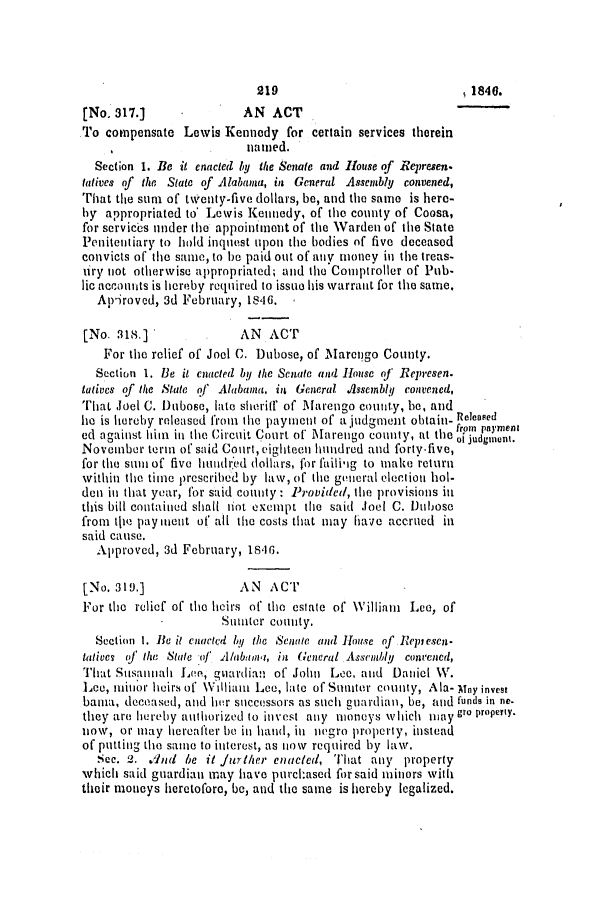 handle is hein.slavery/ssactsal0355 and id is 1 raw text is: [No. 317.]              AN ACT
To compensate Lewis Kennedy for certain services therein
named.
Section 1. Be it enacted by the Senate and House of Represen.
tatives of the State of Alabama, in General Assembly convened,
That the suni of twenty-five dollars, be, and the same is here-
by appropriated to' Lewis Kennedy, of the county of Coosa,
for services under the appointment of the Warden of the State
Penitentiary to hold inquest upon the bodies of five deceased
convicts of the same, to be paid out of any money in the treas-
tiry not otherwise appropriated; and the Comptroller of Pub.
lic accounts is hereby required to issuo his warrant for the same.
Apiroved, 3d February, 1846.
[No. 318.]              AN ACT
For the relief of Joel C. Dubose, of Marengo County.
Section 1. Be it enacted by the Senate and House of Represen.
tatives of the State of Alabama, in General .A1ssembly convened,
That Joel C. Dubose, late sheritf of M~farengo county, be, and
he is hereby released from the payment of a judgment obtain- Released
ed against him in the Circuit Court of Marengo county, at thefrom payment
0                              1Y Uttt leoi judgment.
November tern of said Court, eighteen hundred and forty-five,
for the smi of five hundred dollars, for faili-ig to make return
within the time prescribed by law, of the general election hol-
den in that year, for said county: Provided, the provisions ii
this bill contained shall liot exempt the said Joel C. Dubose
from tje pay ient of all the costs that may have accrued in
said cause.
Approved, 3d February, 1816.
[No. 319.]              AN ACT
For the relief of the heirs of the estate of William Lee, of
Sumater county.
Section 1. Be it enlacted by the Senate and House of Replesen-
tatives of the State of A/abinw, in General Assemhly convened,
That Susalah Leo, guardian of John Lee, and Daniel W.
Lee, minor heirs of William Lee, late of Suitor county, Ala- Mny invest
bama, deceased, and hr successors as such guardian, be, and funds in ne-
they are hereby ait horized to in vest any moneys which iay gro property.
now, or may hereafter be in hand, in negro property, instead
of putting the same to interest, as now required by law.
Sec. 2. .dad be it j1thCr enacted, That any property
which said guardian may have purchased for said minors with
their moneys heretofore, be, and the same is hereby legalized.

219

, 1840.


