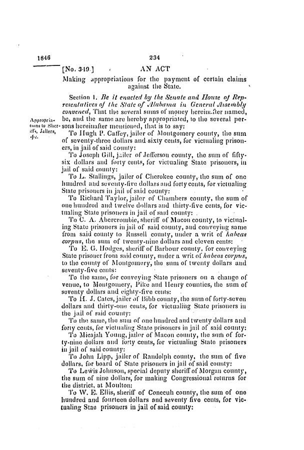 handle is hein.slavery/ssactsal0356 and id is 1 raw text is: [No. 319.]             AN ACT
Making appropriations for the payment of certain claims
against the State.
Section 1. Be it enacted by the Senate and House of Rep.
resentatives q/ the Sale of Ilabttma in General sseiably
convened, That the several sums of money hereint.fter named,
Appropria- be, and the same are hereby appropriated, to the several per-
ioni to Sher- sons hereinafter mentioned, that is to say:
il', Jilers,  To I Hugh P. Catfey, jailer of Montgomery county, the sum
of seventy-throo dollars and.sixty cents, for victualing prison-
ers, in jail of said county:
To Joseph Gill, jailer of Jefferson county, the sum of fifty-
six dollars and forty cents, for victualing State prisoners, in
jail of said county:
To L. Stallings, jailer of Cherokee county, the sum of one
hundred and seventy-live dollars and forty cents, for victualing
State prisoners in jail of said county:
To Richard Taylor, jailer of Chambers county, the sum of
one hundred and twelve dollars and thirty-five cents, for vic-
tualing State prisoners ini jail of said county:
To C. A. Abercrombie, sheriff of Macon county, to victual-
ing State prisoners in ijail of said county, and conveying same
from said county to Russell county, under a writ of /habeas
corpus, the siun of tiventy-nine dollars and eleven cents:
To E   . Hodges, sheriff of Barbour county, for conveying
State prisoner from said county, under a writ of habeas corpIs,
to the county of Montgomery, the sui of twenty dollars and
seventy-five conis:
To the satne, for conveying State prisoners on a change of
venue, to Monigomery, Pike and Henry counties, the sum of
soventy dollars and eighty-five cents:  .
To H-. J. Cates, jailer of' 13ibb county, the sum of forty-seven
dollars and thirty-one cents, for victualifig State prisoners in
the jail of said county:
To the same, tle stun of one hundred and twenty dollars and
forty cents, for victuialing State prisoners in jail of said county:
To Micajah Young, jailer of Macon county, the smt of for-
ty-nine dollars and forty cents, for victualing State prisoners
in jail of said county:
To John Lipp, jailer of Randolph county, the sum of five
dollars, for board of State prisoners in jail of said county:
To Le\iris Johnson, special deputy sheriff of Morgan county,
the sum of nine dollars, for making Congressional returns for
tie district, at Motilton:
To W. E. Ellis, sheriff of Conecuh county, the sum of one
hundred and fourteen dollars and seventy five cents, for vic-
tualing Stac prisoners in jail of said county:

1846

234


