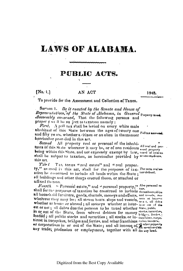 handle is hein.slavery/ssactsal0358 and id is 1 raw text is: LAWS OF ALABAMA.
PUBLIC ACTS.
(No. A.1             AN ACT                             1848.
To provide for the Assessment and Collection of Taxes.
See'on  .  He it enacted by the Senate and House of
RepresV1 /Wlives,'o/ the State of .rlubuima, in General Property tax.i.
v1assemnbly cven, ed, lhat the follownig persons and
proper y soniit hei so joct to taxaIttonl naiemly:
Pirs/. A pIll tax shall he levied on every white male
thabtbilaiit ot this state between the ages of twenty one 1'11ttax assr,,ed,
and fihy ye ir4, whether a vitizen or an alien in the manner
lreinliuatr prov-ded in this act,
Second   All p-operty real or personal of the inhabi-
tailts of iis Stite wherever it imay b, or of non residents Allr1. nind per.
being withii thk Sitte. atid not expressly exempt hy law, 1 ixd or ('irwit.4
shall be sulbjec to taxation, as hereinafter provided by orn-IrIeslm. .IiP,
thil act.
Tlr I  T-il. ter:ms  rewl estate and  real proper.
ty,a'; ed is thIiis act, shall for the pnrposes of tax- The term rpiil s.p
titlo  h  volisitlred  to  jilflthla  till  lands wit hin  the  State ; twede'fied.
ill biilditigs aid other things erected theon, or attached or
adise thrermo.t
1bur1h. -* Personial estate, and *' personal proparty, Abo pernal eo
hall for 10' p'1rlloses of taxation he construed to inri'nde S1 mnalg1s
till huoseblbil furniitre, goods, chattels, moneys andellhets, and  ,m
whoiever they iiy be sill sti n boats. ships anid vessels,  ill ,.b. ,
whether at tin, or abrand ; all moneys whether at infer- i lor,  r 0.
!st or not ; All debts due the persons to be taxed whether stai-, pi,11c
In or out of th Stinte, from  solvent delitors for money h,Lur'1
lourf cid  all  bthlic sto!ics  antd  Soonrities ; all stocks. or i - orrli  . .
torest intutnpikes, bridges and ferries, and other franchises rnui, incom,
sir corporations iin or out of tite State ; and all incomq olC '  priipert4
utay trade profession or empluynent, together with all <te any head.

Digitized from the Best Copy Available


