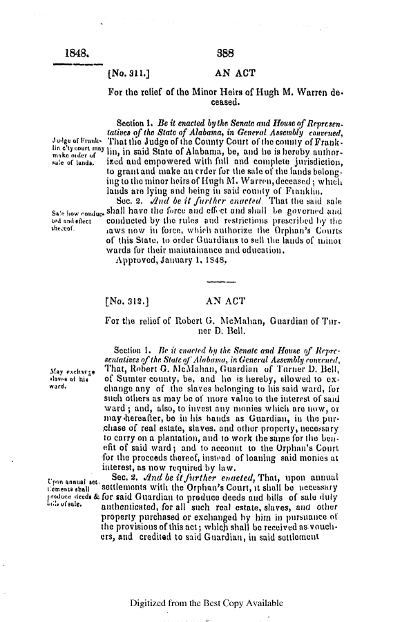 handle is hein.slavery/ssactsal0373 and id is 1 raw text is: 1848.

[No. 311.]

AN ACT

For the relief of the Minor Heirs of Hugh M. Warren de.
ceased.
Section 1. Be it enacted by the Senate and House of Represen.
tatives of the State of Alabama, in General Assembly convened,
Judge of Frank' That the Judge of the County Court of the conilly of Frank-
lin cry sour ma lin, in said State of Alabama, be, and he is hereby author-
sale of lands.  ized and empowered with full and complete jurisdiction,
to grant and make an crder for the sale of the lands belong-
ing to the minor heirs of Hugh M. Warren, deceased; whicth
lands are lying and being in said county of Fianklin,.
Sec. 2. A4nd be it furthir enctwed, That the said sale
s1! how conduc. shall have the force and effet and shall be governed and
'ed andefaect  conducted by the rules and restrictions prescribed by the
l1weceof.   saws now in force, which anuthorize the Orphan's Courts
of this Slate, to order Guardians to sell the lands of ninor
wards for their maintainance and education.
Approved, January 1. IS48.

[No. 312.]

AN ACT

For the relief of Robert G. McMahan, Guardian of Tur-
ner D. Bell.

Section 1. [Be it cnaried by the Senatc and House of Reprc-
sentatives of the Stateof Alabama, in General Assembly rontened,
May e.<ctbrge That, Robert G. Mcilahan, Guardian of Turner D. Bell,
-Iave of his  of Sumter county, be, and he is hereby, allowed to ex-
ward.        change any of the slaves belonging to his said ward, for
such others as may be of more value to the interest of said
ward ; and, also, to invest any monies which are niow, or
may -hereafter, be in his hands as Guardian, in the pur-
chase of real estate, slaves, and other property, necersary
to carry on a plantation, and to work the same for the bell-
efit of said ward ; and to account to the Orphan's Court
for the proceeds thereof, instead of loaning said monies at
interest, as now required by law.
Upon annual set.  Sec. 2, dnd be it]imrther enacted, That, upon annual
Cermenta *hall  settlements with the Orphan's Court, it shall be necessary
Lroduce deeds & for said Guardian to produce deeds and bills of sale dtily
t;,sale.   authenticated, for all such real estate, slaves, and other
property purchased or exchanged by him in pursuance of
the provisions of this act; which shall be received as.vouch-
ers, and credited to said Guardian, in said settlement

Digitized from the Best Copy Available

88


