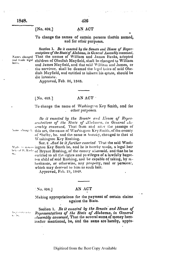 handle is hein.slavery/ssactsal0378 and id is 1 raw text is: 1848.

[No, 402.]

AN ACT

To change the names of certain persons therein named,
and for other purposes,
Section 1. Be it enacted by the Senate and House of Repre-
sentatives of the Stat'of Alabana, in General Assembly convened,
That the names of William and Janies Banks, adopted
children of Obediah Mayfield, shall be cijunged to William
and James lMayfield, and that said Willin and James, or
the survivor, shall be deemed the legal heirs of said Obe-
diah Mayfield, and entitled to inhert his estate, should he
die intestate.
Approved, Feb. 26, 18-8.

[No. 403.]

AN ACT -

.           To change the name of Washington Key Smith, and for
 other purposes.
He it enacted by the Senate and  hise of Repre-
,%clatives of the Slate of .'hiuiawa, in General .J.-
.vemly convened, That from and aitr the passage of
this act, the niame of Washitgion Key amith. of the county
of Shelbv, be. and the same is hmruby, chatged to that ot
Washington Key Rushing.
Sec. 2. ./nd be it further enacted. That the said Wash.
v.el t'n ''* ington Key Smith be, and he is hereby made, a legal heir
h ' U. u 1'- of Bryant Rushing, of the county aluresaid, and that he be
entitled to all the rights and privileges of a lawfully begot-
ven child of said Hushing, and he capable of taking, by m.
heritaice, or otherwise, any property, real or persona!,
which may descend to himi as such heir.
Approved, Feb. Is, 1S48.

No. 404.j

AN ACT

Malking appropriations for the payment of certain claims
against the State.
Setion 1. Be it enacted by the Senate. and House of
...  eprelsentatives of the State of Vabama, in General
.issembly convened, That the several sanme of money here-
inafter mentioned, be, and the same are'hereby, appio-

Digitized from the Best Copy Available

Namies clumpe-d
si iiade legal
Nirns,

426


