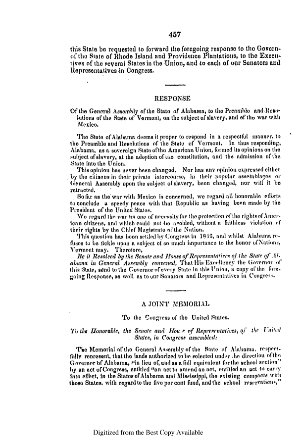 handle is hein.slavery/ssactsal0379 and id is 1 raw text is: 457

this State be requested to forward the foregoing response to the Govern-
oif the State of Rhode Island and Providence Plantations, to the Execu-
tives of the several States in the Union, and to each of our Senators and
lIepresentatives in Congress.
RESPONSE
Of the General Assembly of the State of Alabama, to the Preamblo and.Ree-
Jutions of the State of Vermont, on the subject of slavery, and of the war with
Mexico.
The State ofAlahania deems it proper to respond in a respectful manner, to
the Preamble and Resolutions of the State of Vermont. In thus responding,
Alabama, as a sovereign State ofthe American Union, lbrnied its opinions on the
subiject ofslavery, at the adoption of iie constitution, and the admission of' the
State into the Union.
This opinion has never been changed. Nor has any opinion expressed either
by the citisens in their private intercourse, in their popular asseinblaies or
General Assembly upon the subject of slavery, been changed, nor will it he
retracted.
So far as the war with Mexico is concerned, we regard all honorable etrrts
to conclude a speedy peace with that Republic as having boon made by the
President of the United States.
We regard thbo war in one of necessity for the protection ef the rights ofAner-
ican citizens, and which could not 4b0 10oided, without ia faithless violation vf
their rights by the Chief Magistrate of the Notion.
This question has been setdled by Congress in 1846, and whilst Alabama re-
fuses to be fickle upon a subject of so much importance to tho honor ofNations,
Vermont may. Therefore,
].k it Resolved by the Seatr and Honse of Representtireq of the State of .Al.
abana in General Assenblyj convcned, That His Excellency the Govertnor of
this State, send to the covernor ofevery State in this Union, a copy of the lbre.
going Response, as well as to our Senators and Represeitatives in Congros.
A JOINT MEMORIAL
To the Congress of the United States.
'lo the Honorable, the Senate and fIout r of Representatives, of the Puided
States, in Congress assenbled:
The Memorial of the General Assembly of the State of Alabaima, respect.
filly reoresent, that the lands authorized to h selected under .he directionl ofthe
Governor tf Alabama, ilin lieu of, and as a full equivalent for the school section
by an act ofCongreas, ntitled an act to amend an act, entitled an act to carry
into effect, In the StatesofAlabama and Mississippi, the existing cnmpacts with
those States, with regard to the five per cent fund, and the school reservations,

Digitized from the Best Copy Available


