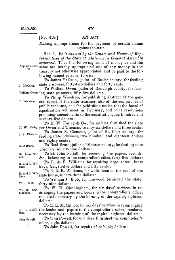 handle is hein.slavery/ssactsal0380 and id is 1 raw text is: 1849-'50.                          470
[No. 41-9.]            AN ACT
Making appropriations for the payment of certain claims
against the state.
SEC. 1. Be it enacted by the Senate and House. of Rep-
resentatives of the State of Alabama in General Assembly
convened, That the following sums of money be and the
Appropriations same are hereby appropriated out of any money in the
treasury not otherwise appropriated, and be paid to the fol-
lowing named persons, to-wit:
To James McCann, jailor of Butler county, for feeding
J. McCann. state prisoners, forty-two dollars and forty cents:
To William Owen, jailor of Randolph county, for feed-
William Owen. ing state prisoners, fifty-five dollars:
To. Philip Woodson, for publishing abstract of the gen-
P. Woodson. eral report of the state treasurer, also of the comptroller of
public accounts, and for publishing notice that the board of
equalization will meet in February, and joint resolutions
proposing amendments to the constitution, one hundred and
seventy-five dollars:;.
To H. W. Farley & Co., for articles furnished the state
II. W. Farley. per Owen and Thomas, twenty-six dollars and three cents:
Clemens.  To James S. Clemens, jailor of St. Clair county, for
feeding state prisoners,. two hundred and eighteen dollars
and eighty cents
Neal Beard.  To Neal Beard, jailor of Monroe county, for feeding state
prisoners, ninety-nine dollars:
St. John Naf-  To St. John Naftall, for receiving the papers, records,
tall.      &c., belonging to the comptroller's office, forty-five dollars:
R. andR.Wil-  To R. &  R. Williams; for repairing large lantern, brass.
liams.     keys, &c., twelve dollars and fifty cents:
To R. & R. Williams, for work done on the roof of the
inam,.     state house, ninety-three dollars:
To William J. Bibb, for firewood furnished the state,
W. J. Bibb. forty-nine dollars:
W. H. Cun-   To W. H. Obnningham, for six days' serviceb in- re-
ningham.   arranging the papers and books in the comptroller's office,
rendered necessary by the burning of the capitol, eighteen.
dollars:
To M. L. McMillion, for six days' services in re-arranging
M. L. Mclil- the books and papers in the comptroller's office, rendered
lion.      necessary by the burning of the capitol, eighteen dollars:
John Powell.  - To John Powell, for one desk furnished the comptroller's
office, eight dollars:
To John Powell, fop repairs of sofa, six dolilrs


