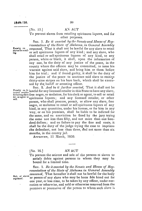 handle is hein.slavery/ssactsal0396 and id is 1 raw text is: (No. 15.]             AN ACT
To prevent slaves from retailing spirituous liquors, and for
other purposes.
SEc. 1. Be it enacted by the Senateandllouscof Rep-
resentatives of the State of Alabama, in General Assembly
Penalty on convened, That it shall not be lawful for any slave to retail
slaves for retail.
ing.      or sell spirituous liquors of any kind; and any slave, who
shall retail or sell spirituous liquors of any kind, to any
person, white or black, it shall, upon the information of
any one, he the duty of any justice of the peace, in the
county where the offence may be committed, to issue his
'warrant against said slave, and bring him or them before
him for trial ; and if found.guilty, it shall be the duty of
the justice of the peace to sentence said slave to receive
thirty-nine stripes on his bare back, which shall be execu-
ted by the bailiff or arresting officer.
SEC. 2. And be it farther enacted, That it shall not be
Penatr on li lawful for any licensed retailer in this State to have any slave,
forhavingslave free negro, or mulattoe, for his clerk or agent, to sell or retail
&r. as agent toan
I-ell.    spirituous liquors; and any licensed retailer, or other
person, who shall procure, permit, or allow any slave, free
negro, or mulattoe to retail or sell spirituous liquors of any
kind, in any quantities, under his license, or for him in any
way, or on his premises, shall be liable to be indicted for
the same, and on conviction be fined by the jury trying
the same not less than fifty, and not more than one hun-
,dred dollars; and on failure to pay the fine and costs, it
shall be the duty of the judge trying the case to imprison
the defendant, not less than three, dnd not more than six
months, in the county jail.
APPROVE. 11 March, 1850.
INo. 16.]             AN ACT
To prevent the seizure and sale of the persons of slaves to
satisfy debts against persons to whom they may be
bound for a limited time.
SEc. 1. Be it enacted by the Senate and House of Rep-
resentatives of the State of Alabama in General Assembly
 convened, That hereafter it shall not be lawful for the body
Zeglatae.  or person of any slave who may be bona fide hired out for
one year, or less time, to be taken by any officer, inder exe-
cution or'otherwise, and sold or otherwise removed from the
premises or possession of the person to whom such slavc is

50

1849-'50.


