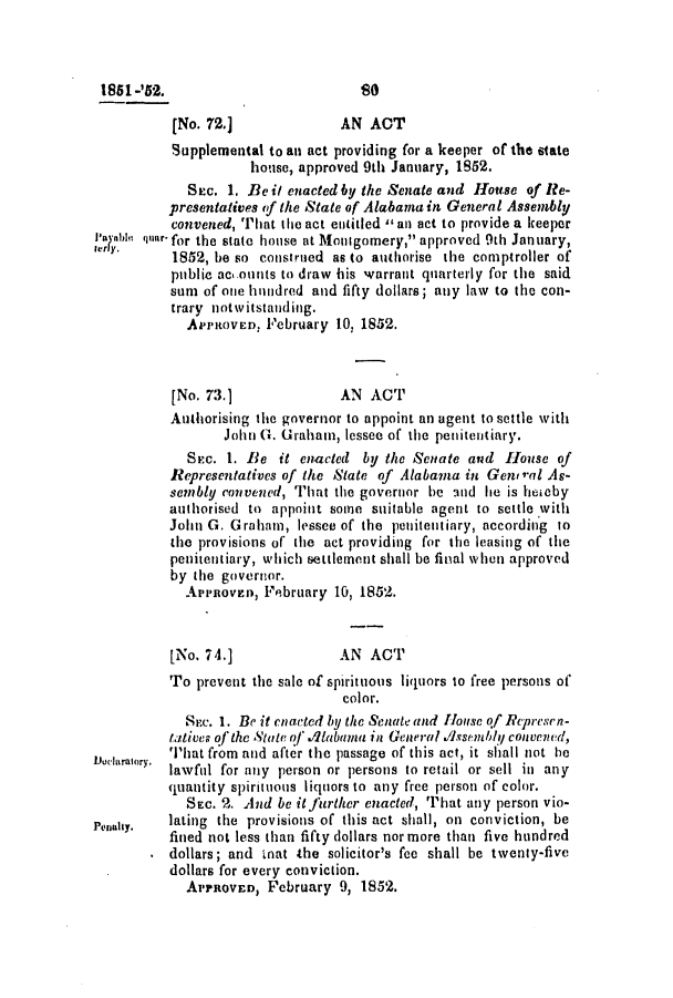handle is hein.slavery/ssactsal0414 and id is 1 raw text is: 181-'852.                         so
(No. 72.]             AN ACT
Supplemental to an act providing for a keeper of the state
house, approved 9th January, 1852.
Sec. 1. Be it enacted by the Senate and House of Re-
presentatives (f the State of Alabama in General Assembly
convened, That the act entitled an act to provide a keeper
Sanar- for the state house at Montgomery, approved 9th January,
1852, be so construed as to authorise the comptroller of
public acounts to draw his warrant qnarterly for the said
sum of one hundred and fifty dollars; any law to the con-
trary notwitstanding.
APPROVED, February 10, 1852.
[No. 73.1             AN ACT
Authorising the governor to appoint an agent to settle with
John G. Graham, lessee of the penitentiary.
SEc. 1. Be it enacted by the Senate and House of
Representatives of the State of Alabama in Gen ral As-
sembly convened, That the governor he and lie is heieby
authorised to appoint some suitable agent to settle with
John G. Graham, lessee of the penitentiary, according to
the provisions of the act providing for the leasing of the
penitentiary, which settlement shall be final when approved
by the governor.
Apnovzn, February 10, 1852.
[No. 74.]             AN ACT
To prevent the sale of spirituous liquors to free persons of
color.
SEc. 1. Be it enacted by the Setae (1ad louse of Rpresrn-
tatives of the State of Alabama in General Assem/dy convened,
DLhImIory. 'l'hat from and after the passage of this act, it shall not le
lawful for any person or persons to retail or sell in any
quantity spirituous liquors to any free person of color.
SEC. 2. And be it further enacted, That any person vio-
a         lating the provisions of this act shall, on conviction, be
fined not less than fifty dollars nor more than five hundred
dollars; and mnat the solicitor's fee shall be twenty-five
dollars for every conviction.
ArPROVED, February 9, 1852.


