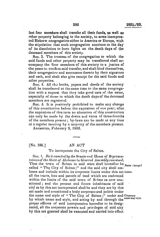 handle is hein.slavery/ssactsal0416 and id is 1 raw text is: 295

last four members shall transfer all their funds, as well 4s
Other:prpperty belonging to the society) to some incorpora-
te 'Hlebrew congregation either in America or Europe, with
the stipulation that such congregation continue to the day
of its dissolution to burn lights on the death days of the
deceased members of this society.
S=oc 3. The trusteeb of the congregatiop to which the
said funds and other property may be transferred shall ao-
,company the fiour members of this society to a justico of
the peace tu confirm said transfer, and shall bind themselves,
their congregation and successors thereto by their signature
and oath, and shall also give receipt for the said funds and
other properties.
SEac. 4. All the books, papers and -deeds of the society
shall be transferred at the same time to the same congrega-
tion with a request that they take good care of the same,
especially of thoso in which the death days of the deceased
members are registerod.
SEc. 5. It is positively prohibited to make any change
of this constitution before the expiration of one year; after.
the expiration of this term an alteration of this constitution
can only be made by the desire and votes of three-fourths
of the members present ; by-laws can be made at any time
at a regular meet ing by a mnainrity of the members present.
A'reRovso, February 9, 1852.
[No. 186.]           AN ACT
To incorporate the City of Selma.
Six. 1. Re it enacted by the Senate tind House of Rqpresen-
talives of the Stale of Al/aoum in General Ass rnily convenled.
That the town of Selma in said state shall hereafter he Name dianged
called  Thq City of Selma ; and the said city shall em-
brace and include within its corporate limits under this act Limiit.
all the iracts, lots and parcels of land which are embraced
within the limits of the said town of Seilma as now con-
stituted ; and the present and futnre inhabitants of said
cit9 as by this act incorporated shall be and they are by this
act made and constituted a body corporate and politic under
the name and style of 1' The City of Selma; under and Corporate
by which name and style, and acting by and through thenameantyl.
proper officors of said incorporation hereafter to be desig-
nated, all the corporate powers and privileggs, of said. city
by this act granted shall be executed and carried into effect


