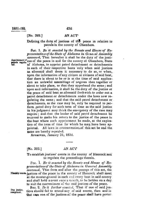 handle is hein.slavery/ssactsal0432 and id is 1 raw text is: 185 1-45.                        434:
[No. 322.]            AN ACT'
Defning the duty of justices of thi. peace in relation to
patrols-in the county of Chambere.
SEC. 1. Be i: enacted by the Senate and House of Re-
presentatives of the State of Alabama in Genei al Assembly
convened, That hereafter it shall be the duty of the justi-
Appointmlentrces of the peace in and for the county of Chambers, State
is reulof  Alabama, to appoint patrol detachment or. detachments
in each of their respective beats only when said justices
as. aforesaid shall deem it necessary to do so, or when,
upon the information of any citizen or citizens of said beat,
that there is about to be or is at the time of said applica--
tion an unlawful assemblage of negroes then together or
about to take place, or that they apprehend the same; and
upon said information, it shall be the duty of the justice or
the peace of said beat as aforesaid forthwithto order out a
patrol detachment.or detachments under the laws now re-
gulating the same; and that the said patrol detachment or
detachments, as the case may be, only be required to per-
form patrol duty for such term of time as the said justice
in his judgment may think the etmergency of the case may
require; andihat the leader of said patrol detachment be
required to pake his retura to the justice of the peace in
the beat where such appointment be made, at the expira-
tion of the term of lime for which he may have been ap-
pointed. All laws in contraventiouwof this act be and the
game are hereby repealed.
APPROvED, .anuary 31i 1852.
[No. 323.1            AN ACT
To establish justices' courts in the county of Hancock.and
to regulate the proceedings therein.
Sac. 1. Be it enacted by the Senate and House of Re-
presentatives of the State of Alabama in General Assembly
convened, rhat from and after the passage of this act, the
Monhircourts.jstices of the peace in the comity of Hancock shall meet
at the muster-ground in each i'nd every beat in said county
and shall hold a court once a month, to be holden on. a day
to sruit the convenience of the said jrstices .of the peace.
Src. 2. Be it further enact'I, That if one of said jts-
an   e  tices shonild fail to attend any of said courts, then and in
that case one of the justices.f the peace shall have. po wer


