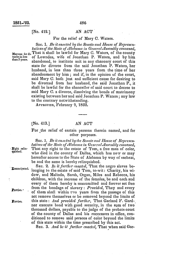 handle is hein.slavery/ssactsal0433 and id is 1 raw text is: 185 1-'53.                        486
[No. 412.]            AN ACT
For the relief of Mary C. Waters.
SEC. 1. Be it enacted by the Senate and House of Reprnesen-
tatives of the State of alabama in GeneralvAssembly convened,
Maysue fordi.That it shall be lawfui for Mary C. Waters, of the county
vorceinless of Lowndes, wife of Jonathan P. Waters, and by him
than 3 years. abandoned, to institute suit in any chancery court of this
state for divorce from the said Jonathan P. Waters, her
husband, in less than three years from the time of her
abandonment by him ; and if, in the opinion of the court,
said Mary C. hath just and sufficient cause for desiring to
be divorced from her husband, the said Jonathan P., it
shall be lawful for the chancellor of said court to decree to
said Mary C. a divorce, dissolving the bonds of matrimony
existing between her and said Jonathan P. Waters ; any law
to the contrary notwithstanding.
APPROVED, February 9, 1852.
[No. 413.]            AN ACT
For the relief of certain persons therein named, and for
other purposes.
SEC. 1. Be it enacted by the Senate and louse of Refpesen*
tatives of the State of ./1abama in Gencral.Assembly convened,
Right relin- That any right to the estate of Tom, a free man of color,
quished.  who died in the county of Dallas, which has now or may
hereafter accrue to the State of Alabama by way of escheat,
be and the same is hereby relinquished.
.       SEC. 2. Be it furlCher enacted, That the negro slaves be-
Emaneipated, longing to the estate of said Tom, to-wit: Charity, his wi-
dow, and Malinda, Sarah, Organ, Miles and Rebecca, his
children, with the increase of the females, be and each and
every of them hereby is manumitted and forever set free
from the bondage of slavery : Provided, They and every
'O  'of them shall within two years from the passage of this
act remove themselves or be removed beyond the limits of
Proviso,  this state: And provided furtheir, That Garland F. Gard.-
nor execute bond with good security, in the sum of two
thousand dollars, payable to the judge of the probate court
of the county of Dallas and his successors in office, con-
ditioned to remove said persons of color beyond the limits
of this state within the time prescribed by this act.
SEC. 3. And be it firilther enacted, That when said Gar-


