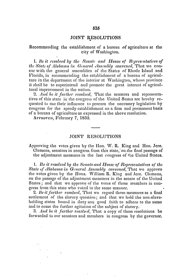 handle is hein.slavery/ssactsal0441 and id is 1 raw text is: 535

JOINT RESOLUTIONS
Recommending the establishment of a bureau of agriculturo at the
city of Washington.
1. Be it resolved by the Senate and House of 1eprcsentatives of
the State of Alabama in General .isscmbly convened, That we con-
cur with the general assemblies of the States of Rthode Island and
Florida, in recommending the establishment of a bureau of agricul-
ture in the department of the interior at Washington, whose province
it shall 1b to superintend and promote the great interest of agricul-
tural improvement in the nation.
2. And be it further resolved, That the senators and representa-
tives of this state in the congress of the United States are hereby re-
quested to use their influence to procure the necessary legislation by
congress for the speedy establishment on a firm and permanent basis
of a bureau of agriculture as expressed in the above resolution.
Apenovein, February 7, 1852.
JOINT RESOLUTIONS
Approving the votes given by the Hon. W. R. King and Ilon. Jere.
Clemens, senators in congress from this state,'on the final passage of
the adjustment measures in the last congress of the United States.
1. Be it resolved by the Senate and lousc of Represcutatives of the
State of S4labama in General Assembly convened, Tiat we approve
the votes given by the Hons. William R. King and Jere. Clemens,
on the passage of the adjnstmcnt measures in the senate of the United
States ; and that we approve of the votes of those members in con-
gress from this state who voted in the same manner.
2. lie itferther resolved, That we regard those measures as a final
settlement of the slavery question; and that we hold the non-slave-
holding states bound in duty ano good faith to adhere to the same
and to cease the further agitation of the subject of slavery.
3. And be it further resolved, That a copy of these resolutions be
forwarded to our senators and members in congress by the governor.


