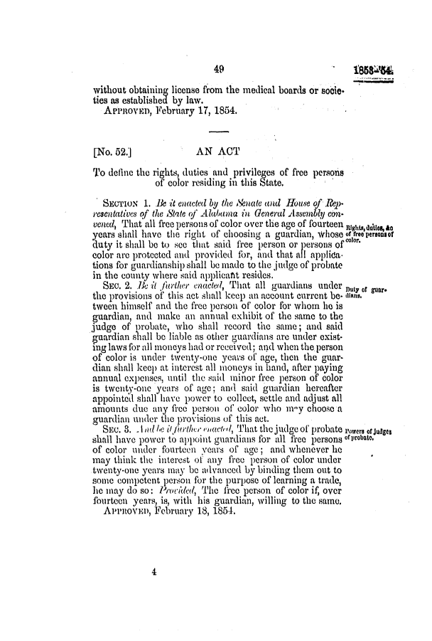 handle is hein.slavery/ssactsal0446 and id is 1 raw text is: 49                            i85854
without obtaining license from the medical boards or socie*
ties as established by law.
APPROVED, February 17, 1854.
[No. 52.]             AN ACT
To define the rights, duties and privileges of free persons
of color residing in this State.
SECTION 1. Be it enacted by the Nouate and .House of .&p-
resentatives of the State of A alulma in General Assembly con-
vened, That all free persons of color over the age of fourteen ni usualIes&a
years shall have the right of choosing a guardian, whose rreepersonsor
duty it shall be to see that said free person or persons of
color are protected and provided for, and that all appled
tions for guardianship shall be made to the judge of probate
in the county where said applicant resides.
SEc. 2. Be it junrther enacted, That all guardians under Duy or guar.
the provisions of this act shall keep an account current be- is-l.
tween himself and the free person of color for whom he is
guardian, and make an annual exhibit of the same to the
judge of probate, who shall record the same; and said
guardian shall be liable as other guardians are under exist-
ing laws for all moneys had or received; and when the person
of color is under twenty-one years of age, then the guar-
dian shall keep at interest all moneys in hand, after paying
annual expenses, until the said minor free person of color
is twenty-one years of age; and said guardian hereafter
appointed shall have power to collect, settle and adjust all
amounts due any free person of color who m-y choose a
guardian under the provisions of this act.
SEC. 3. .1 l be i/ furthce Pha td, That the judge of probate rowers or Juages
shall have power to appoint guardians for all free persons of probato.
of color under fourteen years of age; and whenever lie
may think the interest of any free person of color under
twenty-one years may be advanced by binding them out to
some competent person for the purpose of learning a trade,
he may do so: P,'odded, The free person of color if, over
fourteen years, is, with his guardian, willing to the same,
AmenovEu, February 18, 1854.

4


