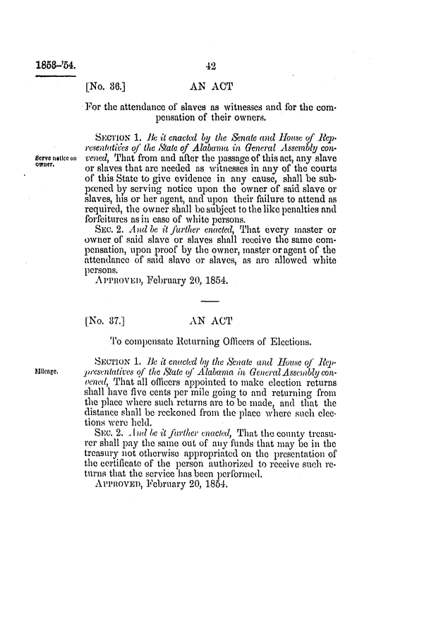 handle is hein.slavery/ssactsal0447 and id is 1 raw text is: 1858-'54.                             42
[No. 36.]              AN ACT
For the attendance of slaves as witnesses and for the com-
pensation of their owners.
SEcTIoN 1. 11e it enacted by the Senate and House of Rep.
resentatites of the iState of Alabama in General Assembly con-
serve natlce on vened, That from and after the passage of this act, any slave
owner.     or slaves that are needed as witnesses in any of the courts
of this State to give evidence in any cause, shall be sub-
pened by serving notice upon the owner of said slave or
slaves, his or her agent, and upon their failure to attend as
required, the owner shall be subject to the like penalties and
forfeitures as in case of white persons.
SEc. 2. And be it further enacted, That every master or
owner of said slave or slaves shall receive the same com-
pensation, upon proof by the owner, inaster or agent of the
attendance of said slave or slaves, as are allowed white
persons.
APPROVED, February 20, 1854.
[No. 37.]              AN   ACT
To compensate Returning Officers of Elections.
SECTION 1. 1 it enacted by the Senate and House of Rep-
uncage.    presentatives of the State of Alabama in General Assembly con-
vened, That all officers appointed to make election returns
shall have five cents per mile going to and returning from
the place where such returns are to be made, and that the
distance shall be reckoned from the place where such elec-
tions were held.
SEc. 2.  Ind be it further enacted, That the county treasu-
rer shall pay the same out of any funds that may be in the
treasury not otherwise appropriated on the presentation of
the certificate of the person authorized to receive such re-
turns that the service has been performed.
AVPROVEI, February 20, 1854.


