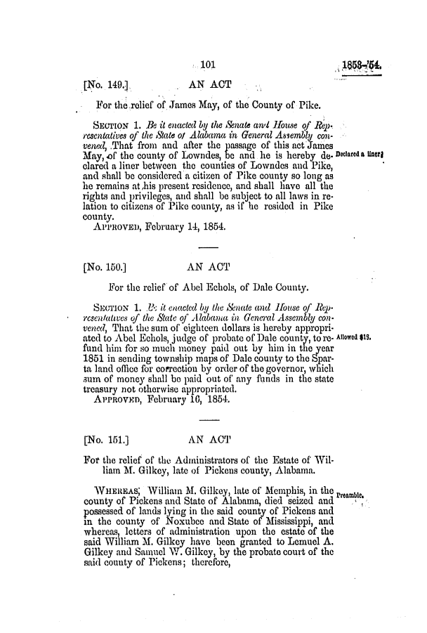 handle is hein.slavery/ssactsal0451 and id is 1 raw text is: 101188(4,
[No. 149.]            AN ACT
For the relief of James May, of the County of Pike.
SECTION 1. Be it enacted by the &nate anl Jouse of Repj.
resentatives of the State ol Alabama in General Assembly con-
vened, That from and after the passage of this act James
May, of the county of Lowndes, be and he is hereby de. Declared a Unerl
clared a liner between the counties of Lowndes and Pike,
and shall be considered a citizen of Pike county so long as
he remains at,his present residence, and shall have all the
rights and privileges, and shall be subject to all laws in re-
lation to citizens of Pike county, as if he resided in Pike
county.
A   iRoVED, February 14, 1854.
[No. 150.]            AN ACT
For the relief of Abel Echols, of Dale County.
SECTION 1. B- it enacted by the Anate and Homse oj' Rep-
rcsentatwes of the State of Alabama in General Assembly con-
vened, That the sum of eighteen dollars is hereby appropri-
ated to Abel Echols, judge of probate of Dale county, to re. Allowed SIs.
fund him for so much money paid out by him in the ear
1851 in sending township maps of Dale county to the Spar-
ta land office for correction by order of the governor, which
sum of money shall be paid out of any funds in the state
treasury not otherwise appropriated.
ArPROVxD, February 10, 1854.
[No. 151.]            AN ACT
For the relief of the Administrators of the Estate of Wil-
liam M. Gilkey, late of Pickens county, Alabama.
WVHEREAS; William M. Gilkey, late of Memphis, in the Preamble.
county of Pickens and State of Alabama, died seized and
possessed of lands lying in the said county of Pickens and
in the county of Noxubee and State of Mississippi, and
whereas, letters of administration upon the estate of the
said William M. Gilkey have been granted to Lemuel A.
Gilkey and Samuel W. Gilkey, by the probate court of the
said county of Pickens; therefore,


