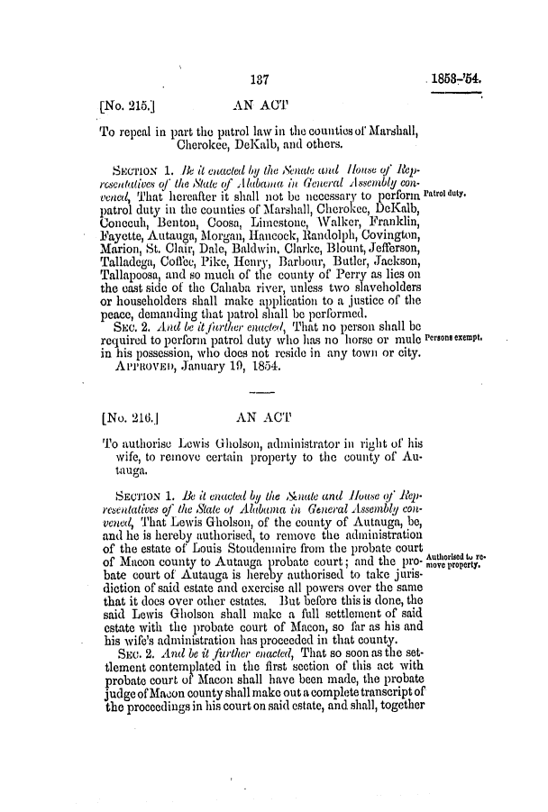 handle is hein.slavery/ssactsal0457 and id is 1 raw text is: 137

. 1858-'54.

[No. 215.]             AN ACT
To repeal in part the patrol law in the counties or Marshall,
Cherokee, DeKalb, and others.
SECTIoN 1. 1Be it euacted by the Senate and louse of Rep-
rcscuttatives of te State (f Alabama in General Alssembly con-
Vened, That hereafter it shall not be necessary to perform Patrol duty.
patrol duty in the counties of Marshall, Cherokee, DcKalb,
Conocuh, Benton, Coosa, Limestone, Walker, Franklin,
Fayette, Autauga, Morgan, Hancock, Randolph, Covington,
Marion, St. Clair, Dale, Baldwin, Clarke, Blount, Jefferson,
Talladega, Coffee, Pike, Henry, Barbour, Butler, Jackson,
Tallapoosa, and so much of the county of Perry as lies on
the cast side of the Cahaba river, unless two slaveliolders
or householders shall make application to a justice of the
peace, demanding that patrol siall be performed.
SEC. 2. And be it f/rther enacted, That no person shall be
required to perform patrol duty who has no horse or mule Persons exempt.
in his possession, who does not reside in any town or city.
APPROVED, January 19, 1854.
[No. 216.]             AN ACT
To authorise Lewis Gholson, administrator in right of his
wife, to remove certain property to the county of Au-
tauga.
SECTION 1. Be it enacted by 1h &nale and kouse of 'lep-
recentatves of thie State o/ Alabama in General Assembly con-
vened, That Lewis Gholson, of the county of Autauga, be,
and he is hereby authorised, to remove the administration
of the estate of Louis Stoudenmire from the probate court
of Macon county to Autauga probate court; and the pro- Author ed tu.
bate court of' Autauga is hereby authorised to take juris-
diction of said estate and exercise all powers over the same
that it does over other estates. But before this is done, the
said Lewis Gholson shall make a full settlement of said
estate with the probate court of Macon, so thr as his and
his wife's administration has proceeded in that county.
SEC. 2. And be it further enacted, That so soon as the set-
tlement contemplated in the first section of this act with
probate court of Macon shall have been made, the probate
judge of Macon county shall make out a complete transcript of
the proceedings in his court on said estate, and. shall, together


