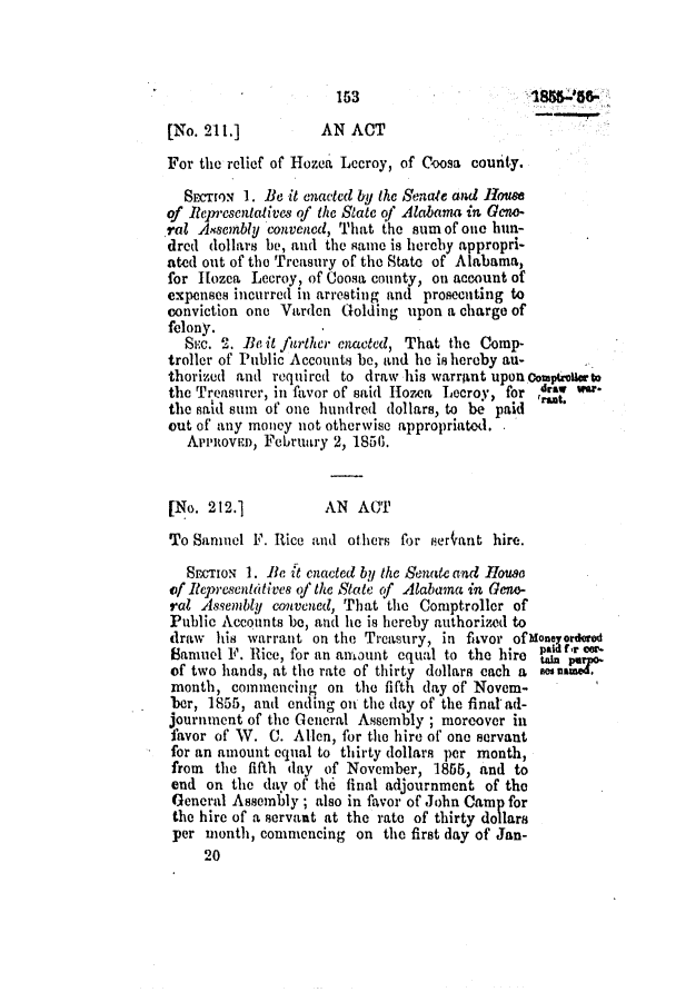 handle is hein.slavery/ssactsal0482 and id is 1 raw text is: 153

[No. 211.]          AN ACT
For the relief of Hozea Lecroy, of Coosa county.
SEctON 1. Be it enacted by the Senate and House
of Representatlves of the State of Alahama in Geno-
rat Assembly convened, That the sum of one hun-
dred dollars be, and the same is hereby appropri-
ated out of the Treasury of the State of Alabama,
for Iozea Lecroy, of Coosa county, on account of
expenses incurred in arresting and prosecuting to
conviction one Varden Golding upon a charge of
felony.
Sic. 2. Be it further enacted, That the Comp-
troller of Public Accounts be, and he is hereby au-
thorized and required to draw his warrant upon omphouorto
the Treasurer, in favor of said Homes Lecroy, for ,da    *
the said sun of one hundred dollars, to be paid
out of any money not otherwise appropriatod.
AvenoveD, Feruary 2, 1850.
[No. 212.]           AN ACT
To Sanmel F. Rice and others for ser9ant hire.
SECTION 1. Be it enacted by the Senate and House
of Rtepresentatives of the State of Alabama in Geno-
ral Assembly convened, That the Comptroller of
Public Accounts be, and he is hereby authorized to
draw his warrant on the Treasury, in favor ofMoneyordero
Samuel F. Rice, for an anount equal to the hire tpair o
of two hands, at the rate of thirty dollars each a  e
month, commencing on the fifth day of Novem-
ber, 1855, and ending on the day of the finalad-
journment of the General Assembly ; moreover in
favor of W. C. Allen, for the hire of one servant
for an amount equal to thirty dollars per month,
from the fifth day of November, 1855, and to
end on the day of the final adjournment of the
General Assembly; also in favor of John Camp for
the hire of a servant at the rate of thirty dollars
per month, commencing on the first day of Jan-
20


