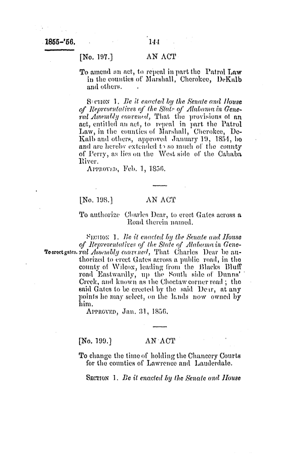 handle is hein.slavery/ssactsal0484 and id is 1 raw text is: 1855-'56.                     14.1
[No. 197.]         AN ACT
To amend in act, to repeal in part the Patrol Law
in the counties of Marshall, Cherokee, DeKtlb
ald otler .
8: criOoN 1. Ie it ciacted by the Senate oul House
of Representatives of the Stat of Alabomain Gene-
ral Assembly connvewd, That the provisions of an
act, entitled an act, to repeal in part the Patrol
Law, in the counties of 1larliall, Cherokee, De-
Kalb and others, approved January 1), 1854, ho
and are herebyV extended t) so inich of tle county
of Perry, as lioe on the West side of the Caliaba
River.
Ai'novn, Feb. 1, 1836.
[No. 198.]         AN ACT
To authorize Charles Dear, to erect Gates across a
Road therein namined.
Siio 1. Re it enacted by the Senate and House
of Representatives q' te State qf Alabunutin Gene-
*Foorectgates.ral A88mblj convrned, That Charles Dear be an-
thorized to erect Gates across a luhliC road, in the
county of Wilcox, leading froi the Blacks Bluff
road Eastwardly, up the South side of Dunns'
Creek, and known as the Choctawcornerroad ; the
said Gates to be crected by the said Deir, at any
points he may select., on the lands now owned by
him.
APRovED, Jan. 31, 1856.
[No. 199.]         AN ACT
To change the time of holding the Chancery Courts
for the counties of Lawrence and Lauderdale.

SECrION 1. DeC it enacted by the Senate mid Jloms0


