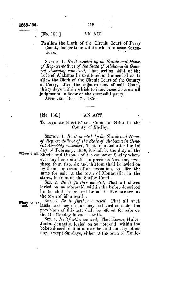handle is hein.slavery/ssactsal0485 and id is 1 raw text is: [No. 155.]           AN ACT
To allow the Clerk of the Circuit Court of Perry
County longer time within which to issue Eexcu-
tions.
SECTioN 1. Be it enacted by the Senate and House
of Representalives of the State of Alabama in Gene-
ral Asemblq convened, That section 2424 of the
Code of Alabama be so altered and amended as to
allow the Clerk of the Circuit Court of the County
of Perry, after the adjournment of said Court,
thirty days within which to issue executions on all
judgments in fhvor of the successful party.
APPRoVED, Dec. 17 , 1856.
[No. 156.]           AN ACT
To regulate Sherifth' and Coroners' Sales in the
County of Shelby.
SECTON 1. Be it enacted by the Senatc and House
of Repre.entativv of the State qf Alabama in Gene-
ral Asseath.ly convened, That from and after the 1st
day of February, 1856, it shall be thoduty of the
where to fI. Sheriff nd Coroner of the county of Shelby when-
ever any lands situated in precincts Nos. one, two,
three, four, five, six and thirteen shall be levied on
by them, by virtue of an execution, to offer the
same for sale at the town of Montevallo, in the
street, in front of the Shelby Hotel.
SEc. 2. Be it further enacted, That all slaves
levied on as aforesaid within the before described
limits, shall be offered for sale in like manner, at
the town of Iontovallo,
Whr (o be    SEc. 3. Be it furler enacted, That all such
sol     lands and negroes, as may be levied on under the
provisions of this act, shall be offered for sale on
the 4th Mondaiy ini each mon tlh.
SEc. 4. Ilc it]fikther cuadetd, That Horses, Mules,
Jacks, Jennetts, levied on as aforesaid, within the
before described limits, may he sold on any other
day, except Slndays, either at the town of Monte-

185W-56.

118


