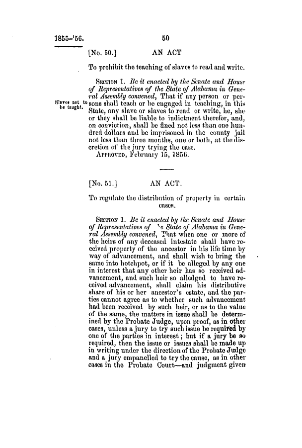 handle is hein.slavery/ssactsal0487 and id is 1 raw text is: [No. 50.]          AN ACT
To prohibit the teaching of slaves to read and write.
SECION 1. Be it enacted by the Senate and House
of Representatives of the State of Alabama in Gene-
ral Assembly convened, That if any person or per-
lavsi enOt to sons shall teach or be engaged in teaching, in this
e taught. State, any slave or slaves to read or write, he, she
or they shall be liable to indictment therefor, and,
on conviction, shall be fined not less than one hun-
dred dollars and be imprisoned in the county jail
not less than three months, one or both, at thedis-
cretion of the jury trying the ease.
ArrltovEo, February 15, 1856.
[No. 51.]          AN ACT.
To regulate the distribution of property in certain
cases.
SCTION 1. Be it enacted by the Senate and House
of Representatives of 1e State of Alabama in Gene-
ral Assembly convened, That when one or more of
the heirs of any deceased intestate shall have re-
ceived property of the ancestor in his life time by
way of advancement, and shall wish to bring the
same into hotchpot, or if it be alleged by any one
in interest that any other heir has so received ad-
vancement, and such heir so alledged to have re-
ceived advancement, shall claim his distributive
share of his or her ancestor's estate, and the par-
ties cannot agree as to whether such advancement
had been received by such heir, or as to the value
of the same, the matters in issue shall be determ-
ined by the Probate Judge, upon proof, as in other
cases, unless a jury to try such issue be required by
one of the parties in interest; but if a jury be sow
required, then the issue or issues shall be made up
in writing under the direction of the Probate Judge
and a jury empanelled to try the cause, as in other
cases in the Probate Court-and judgment given

1855-'56.

50


