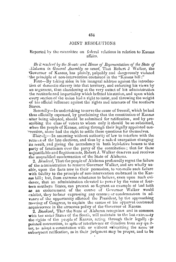 handle is hein.slavery/ssactsal0493 and id is 1 raw text is: 434

JOINT RESOLUTIONS
Reported by the conmittee on federal relations in relation to Kansas
affairs.
Be it rcsolcer by the Senat and House of Representatives of the State of
-Alabuma, in Ge7eral Assembly co vened, That Robert J Walker, the
'Governor of Kansas, has plainly, palpably and dangerously violated
the piinciple of non-intervention contained in the Kansas bill:
First-By taking sides in his inaugual address against the introduc-
tion of domestic slavery into that territory, and enforcing his views by
an argument, thus abandoning at the very outset of his administration
the rectitude and impartiality which befitted his station, and upon which
every -ection oft he union had a right to insist, and throwing the weight
of his official influence against the rights and interests of the southern
States.
Secondly-In undertaking to serve the cause of freesoil, which he bad
thus officially espoused, by proclaiming that the constitution of Kansas
alter being adopted, should be submitted for ratification, and by pre-
scribing the class of voters to whom only it should be so submitted,
when the people of Kansas, acting through their legally appointed con-
\vention, alone had the right to settle these questions for themselves.
LThiruly-In assuming without authority of law to interfere with the
retui is of the late elections, and thus by a nakcd usurpation changing
its result, and giving the ascendancy in both legislative houses to the
party of fanaticism over the party of the constitution ; that for these
unjustifiable and flagitious acts, Robert J. Walker deserves and receives
the uuqualified condemnation of the State of Alabama.
2. Resolved, That the people of Alabama profoundly regret the failure
of the administration to remove Governor Walker, and are wholly un-
able, upon the facts now in their possession, to reconcile such fadure
with fidelity to the principle of non-intervention embraced in the Kan-
sas bill; but, from extreme reluctance to believe, even upon such evi-
dence, that an administration elevated to power by the votes of four-
teen southern States, can present so filgrant an examplc of bad faith
as an endorsement of the courzc of Governor Walker would
exhibit, they lorbear expressing any censure or condemnation in ad-
vance u the opportunity afforded the President, by the approaching
meeting of Congress, to explain the causes of his apparent continued
acquiescence in the atrocious policy of the Governor of Kansas.
2. leolved, Tht the State of Alabama recognizes and in common
wiLt hier sister States of the South, will maintain to the last extrmunty
the rights of the leople of Kansas, acting through their legally , p-
pointed convention, in spite of interference or dictation from any qui r-
ter, to adopt a constitution with or without subiitting the same 'or
subsequent ratification, as in their judgment may be proper, and to be


