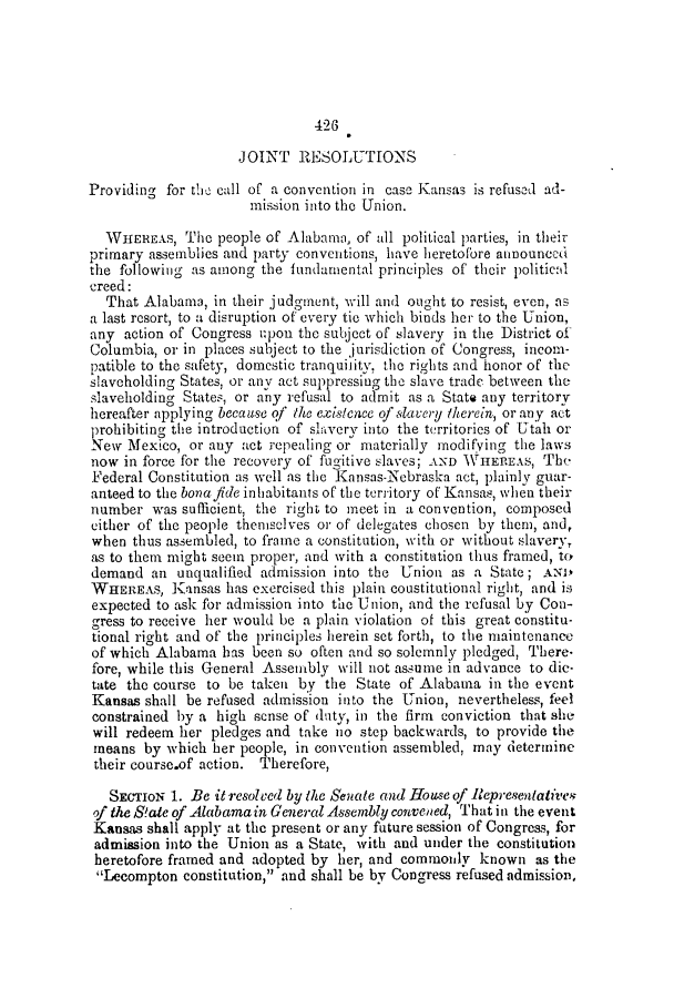 handle is hein.slavery/ssactsal0495 and id is 1 raw text is: 426

JOINT RESOLUTIONS
Providing for the call of a convention in case Kansas is refused ad-
mission into the Union.
WIfEREAs, The people of Alabama, of all political parties, in their
primary assemblies and party conventions, have heretofore alnounedt
the following as among the fundamental principles of their political
creed:
That Alabama, in their judgment, will and ought to resist, even, as
a last resort, to a disruption of every tie which binds her to the Union,
any action of Congress upon the subject of slavery in the District of
Columbia, or in places subject to the jurisdiction of Congress, incom-
patible to the safety, domestic tranquility, the rights and honor of the
slaveholding States, or any act suppressing the slave trade between the
slaveholding States, or any refusal to admit as a State any territory
hereafter applying because qf the existence of slavery therein, or any act
prohibiting the introduction of slavery into the territories of Utah or
New Mexico, or any act repealing or materially modifying the laws
now in force for the recovery of fugitive slaves; AND WHEREAS, Th
Federal Constitution as well as the Kansas-Nebraska act, plainly guar-
anteed to the bonajide inhabitants of the territory of Kansas, when their
number was sufficient, the right to meet in a convention, composed
either of the people themselves or of delegates chosen by them, and,
when thus assembled, to frame a constitution, with or without slaverv
as to them might seem proper, and with a constitution thus framed, to
demand an unqualified admission into the Union as a State; ANIL
WHEREAS, Kansas has exercised this plain coustitutional right, and is
expected to ask for admission into the Union, and the refusal by Con-
gress to receive her would be a plain violation of this great constitu-
tional right and of the principles herein set forth, to the maintenance
of which Alabama has been so often and so solemnly pledged, There-
fore, while this General Assembly will not assume in advance to dic-
tate the course to be taken by the State of Alabama in the event
Kansas shall be refused admission into the Union, nevertheless, feel
constrained by a high sense of duty, in the firm conviction that she
will redeem her pledges and take no step backwards, to provide the
means by which her people, in convention assembled, may determine
their course.of action. Therefore,
SECTION 1. Be it resolved by the Senate and House of Representatives
of the State of Alabamain General Assembly convened, That in the event
Kansas shall apply at the present or any future session of Congress, for
admission into the Union as a State, with and under the constitution
heretofore framed and adopted by her, and commonly known as the
'Lecompton constitution, and shall be by Congress refused admission,


