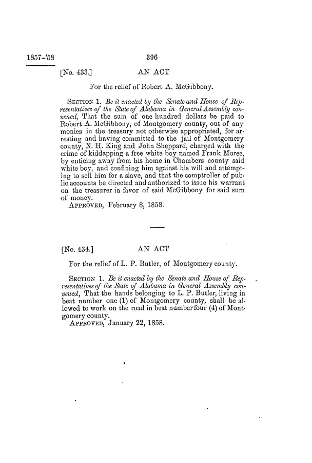 handle is hein.slavery/ssactsal0497 and id is 1 raw text is: 1857-'58

[No. 433.]           AN ACT
For the relief of Robert A. McGibbony.
SECTION 1. Be it enacted by the Snate and House of Rep-
resentatives of the State of Alabama in General Assembly con-
vened, That the sum of one hundred dollars be paid to
Robert A. McGibbony, of Montgomery county, out of any
monies in the treasury not otherwise appropriated, for ar-
resting and having committed to the jail of Montgomery
county, N. H. King and John Sheppard, charged with the
crime of kiddapping a free white boy named Frank Moree,
by enticing away from his home in Chambers county said
white boy, and confining him against his will and attempt-
ing to sell him for a slave, and that the comptroller of pub.
lic accounts be directed and authorized to issue his warrant
on the treasurer in favor of said McGibbony for said sum
of money.
APPROVED, February 8, 1858.
[No. 434.]           AN ACT
For the relief of L. P. Butler, of Montgomery county.
SECTION 1. Be it enacted by the Senate and House of Rep-
resentatives of the State of Alabama in General Assembly con-
veued, That the hands belonging to L. P. Butler, living in
beat number one (1) of Montgomery county, shall be al-
lowed to work on the road in beat number four (4) of Mont-
gomery county.
APPROVED, January 22, 1858.

396


