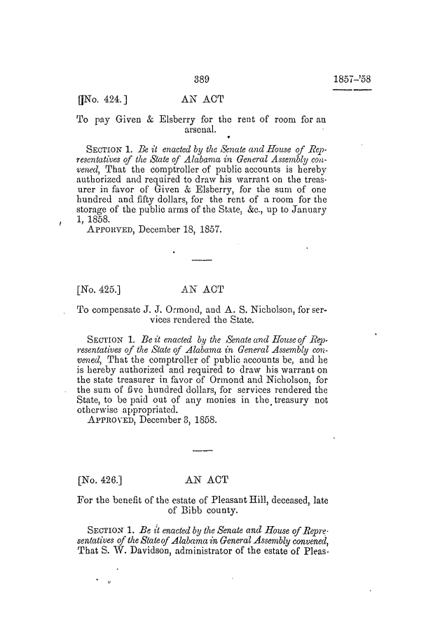 handle is hein.slavery/ssactsal0498 and id is 1 raw text is: 389                          1857-'58
[jNo. 424.]          AN ACT
To pay Given & Elsberry for the rent of room for an
arsenal.
SECTION 1. Be it enacted by the Senate and House of Rep-
resentatives of the State of Alabama in General Assembly con-
vened, That the comptroller of public accounts is hereby
authorized and required to draw his warrant on the treas-
urer in favor of Given & Elsberry, for the sum of one
hundred and fifty dollars, for the rent of a room for the
storage of the public arms of the State, &c., up to January
1, 1858.
APPORVED, December 18, 1857.
[No. 425.]            AN ACT
To compensate J. J. Ormond, and A. S. Nicholson, for ser-
vices rendered the State.
SECTION 1. Be it enacted by the Senate and House of Rep-
resentatives of the State of Alabama in General Assembly con-
vened, That the comptroller of public accounts be, and he
is hereby authorized and required to draw his warrant on
the state treasurer in favor of Ormond and Nicholson, for
the sum of five hundred dollars, for services rendered the
State, to be paid out of any monies in the treasury not
otherwise appropriated.
APPROVED, December 3, 1858.
[No. 426.]            AN ACT
For the benefit of the estate of Pleasant Hill, deceased, late
of Bibb county.
SECTION 1. Be it enacted by the Senate and House of Repre-
sentatives of the State of Alabama in General Assembly convened,
That S. W. Davidson, administrator of the estate of Pleas-


