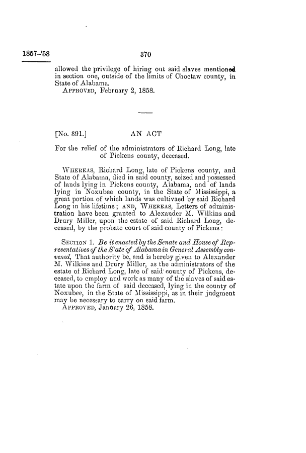 handle is hein.slavery/ssactsal0500 and id is 1 raw text is: 1857-'58

allowed the privilege of hiring out said slaves mentioned
in section one, outside of the limits of Choctaw county, in
State of Alabama.
APPROVED, February 2, 1858.
[No. 891.]            AN ACT
For the relief of the administrators of Richard Long, late
of Pickens county, deceased.
WTIIEREAs, Richard Long, late of Pickens county, and
State of Alabama, died in said county, seized and possessed
of lands lying in Pickens county, Alabama, and of lands
lying in Noxubee county, in the State of Mississippi, a
great portion of which lands was cultivaed by said Richard
Long in his lifetime; AND, WHEREAs, Letters of adminis-
tration have been granted to Alexander M. Wilkins and
Drury Miller, upon the estate of said Richard Long, de-
ceased, by the probate court of said county of Pickens:
SECTION 1. Be it enacted by the Senate and House of Rep-
resentatives of the S'ate of Alabama in General Assembly con-
venect That authority be, and is hereby given to Alexander
1. Wilkins and Drury Miller, as the administrators of the
estate of Richard Long, late of said county of Pickens, de-
ceased, to employ and work as many of the slaves of said es-
tate upon the farm of said deceased, lying in the county of
Noxubee, in the State of Mississippi, as in their judgment
may be necessary to carry on said farm.
APPROVED, Janoary 26, 1858.

370


