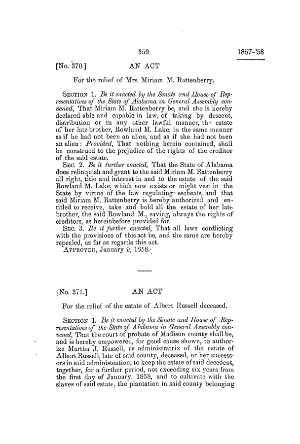 handle is hein.slavery/ssactsal0501 and id is 1 raw text is: 359
[No. 370.]            AN ACT
For the relief of Mrs. Miriam M. Rattenberry.
SECTION 1. Be it enacted by the Senate and House of Rep-
resentatives of the State of Alabama in General Assembly con-
vened, That Miriam M. Rattenberry be, and she is hereby
declared able and capable in law, of taking by descent,
distribution or in any other lawful manner, th- estate
of her late brother, Rowland M. Lake, in the same manner
as if he had not been an alien, and as if she had not been
an alien: Provided, That nothing herein contained, shall
be construed to the prejudice of the rights of the creditor
of the said estate.
SEc. 2. Be it further enacted, That the State of Alabama
does relinquish and grant to the said Miriam M. Rattenberry
all right, title and interest in and to the estate of the said
Rowland M. Lake, which now exists or might vest in the
State by virtue of the law regulating- esebeats, and that
said Miriam M. Rattenberry is hereby authorized and en-
titled to receive, take and hold all the estate of her late
brother, the said Rowland M., saving, always the rights of
creditors, as hereinbefore provided for.
SEc. 3. Be it further enacted, That all laws conflicting
with the provisions of this act be, and the same are hereby
repealed, as far as regards this act.
APPROVED, January 9, 1858.
[No. 371.]             AN ACT
For the relief of the estate of Albert Russell deceased.
SECTION 1. Be it enacted by the Senate and House of Rep-
resentatives of the State of Alabama in General Assembly con-
vened, That the court of probate of Madison county shall be,
and is hereby empowered, for good cause shown, to author-
ize Martha J. Russell, as administratrix of the estate of
Albert Russell, late of said county, deceased, or her success-
ors in said administeation, to keep the estate of said decedent,
together, for a further period, not exceeding six years from
the first day of January, 1858, and to cultivate with the
slaves of said estate, the plantation in said county belonging

1857-'58


