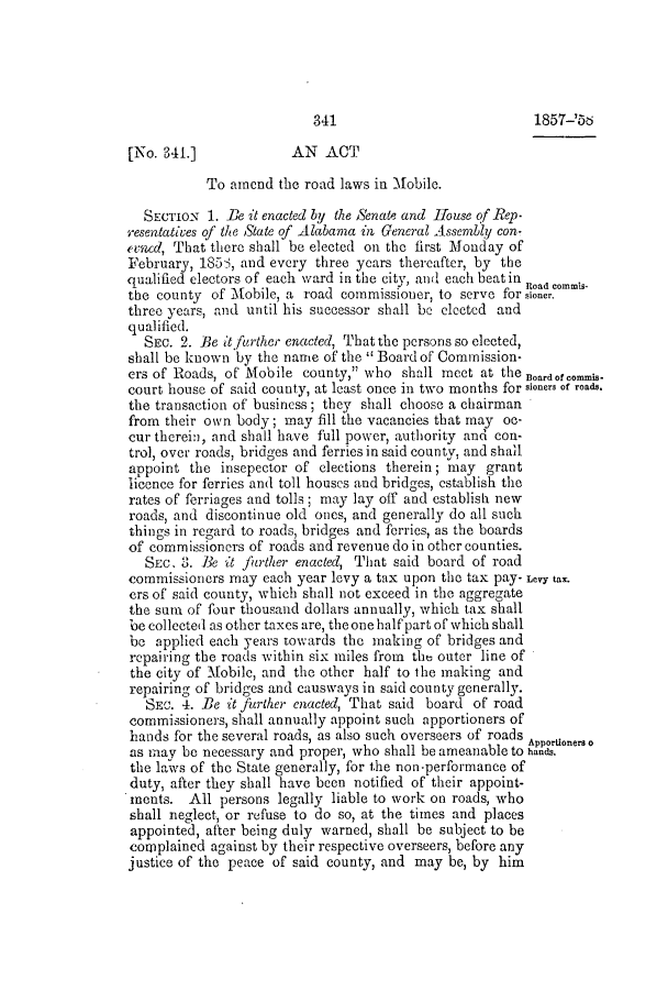 handle is hein.slavery/ssactsal0502 and id is 1 raw text is: [No. 341.]             AN ACT
To amend the road laws in Mobile.
SECTION 1. Be it enacted by the Senate and House of Rep.
resentatives of the State of Alabama in General Asscmbly con-
ecnd, That there shall be elected on the first Monday of
February, 185S, and every three years thereafter, by the
qualified electors of each ward in the city, and each beatin Road commis-
the county of Mobile, a road commissioner, to serve for sioner.
three years, and until his successor shall be elected and
qualified.
SEc. 2. Be it further enacted, That the persons so elected,
shall be known by the name of the Board of Commission-
ers of Roads, of Mobile county, who shall meet at the Boardof commis-
court house of said county, at least once in two months for sioners of roads.
the transaction of business; they shall choose a chairman
from their own body; may fill the vacancies that may oc-
cur therein, and shall have full power, authority and con-
trol, over roads, bridges and ferries in said county, and shall
appoint the insepector of elections therein; may grant
licence for ferries and toll houses and bridges, establish the
rates of ferriages and tolls; may lay off and establish new
roads, and discontinue old ones, and generally do all such
things in regard to roads, bridges and ferries, as the boards
of commissioners of roads and revenue do in other counties.
SEC, 3. Be it farther enacted, That said board of road
commissioners may each year levy a tax upon the tax pay- Levy tax.
ers of said county, which shall not exceed in the aggregate
the sum of four thousand dollars annually, which tax shall
be collected as other taxes are, the one half part of which shall
be applied each years towards the making of bridges and
repairing the roads within six miles from the outer line of
the city of Mobile, and the other half to the making and
repairing of bridges and causways in said county generally.
SEC. 4. Be it further enacted, That said board of road
commissioners, shall annually appoint such apportioners of
hands for the several roads, as also such overseers of roads Apportioners o
as miay be necessary and proper, who shall be ameanable to haunds.
the laws of the State generally, for the non-performance of
duty, after they shall have been notified of their appoint-
ments. All persons legally liable to work on roads, who
shall neglect, or refuse to do so, at the times and places
appointed, after being duly warned, shall be subject to be
complained against by their respective overseers, before any
justice of the peace of said county, and may be, by him

1857-2.56

341


