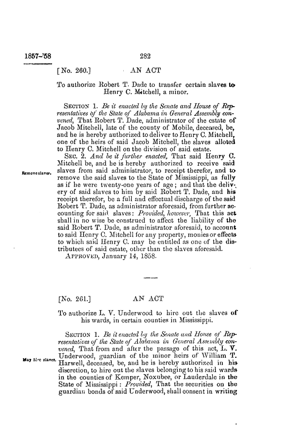 handle is hein.slavery/ssactsal0506 and id is 1 raw text is: 1857-'58                          282
[No. 260.]            AN ACT
To authorize Robert T. Dade to transfer certain slaves to
Henry C. Mitchell, a minor.
SECTION 1. Be it enacted by the Senate and House of Rep-
resentatives of the State qf Alabama in General Assembly con-
vened, That Robert T. Dade, administrator of the estate of
Jacob Mitchell, late of the county of Mobile, deceased, be,
and he is hereby authorized to deliver to Henry C. Mitchell,
one of the heirs of said Jacob Mitchell, the slaves alloted
to Henry C. Mitchell on the division of said estate.
SEc. 2. And be it further enacted, That said Henry C.
Mitchell be, and be is hereby authorized to receive said
memovesaver. slaves from said administrator, to receipt therefor, and to
remove the said slaves to the State of Mississippi, as fully
as if he were twenty-one years of age; and that the deliv-
ery of said slaves to him by said Robert T. Dade, and his
receipt therefor, be a full and effectual discharge of the said
Robert T. Dade, as administrator aforesaid, from further ac-
counting for said slaves: Provided, however, That this act
shall in no wise be construed to affect the liability of the
said Robert T. Dade, as administrator aforesaid, to account
to said Henry C. Mitchell for any property, moniesor effects
to which said Henry C. may be entitled as one of the dis-
tributees of said estate, other than the slaves aforesaid.
APPROVED, January 14, 1858.
[No. 261.]            AN ACT
To authorize L. V. Underwood to hire out the slaves of
his wards, in certain counties in Mississippi.
SECTION 1. Be it enacted by the &'eate and House of ]ep-
resentatives of the State of Alabama in General Assembly con-
vened, That from and after the passage of this act, L. V.
Underwood, guardian of the minor heirs of William T.
Harwell, deceased, be, and he is hereby authorized in his
discretion, to hire out the slaves belonging to his said wards
in the counties of Kemper, Noxubee, or Lauderdale in the
State of Mississippi : Provided, That the securities on the
guardian bonds of said Underwood, shall consent in writing


