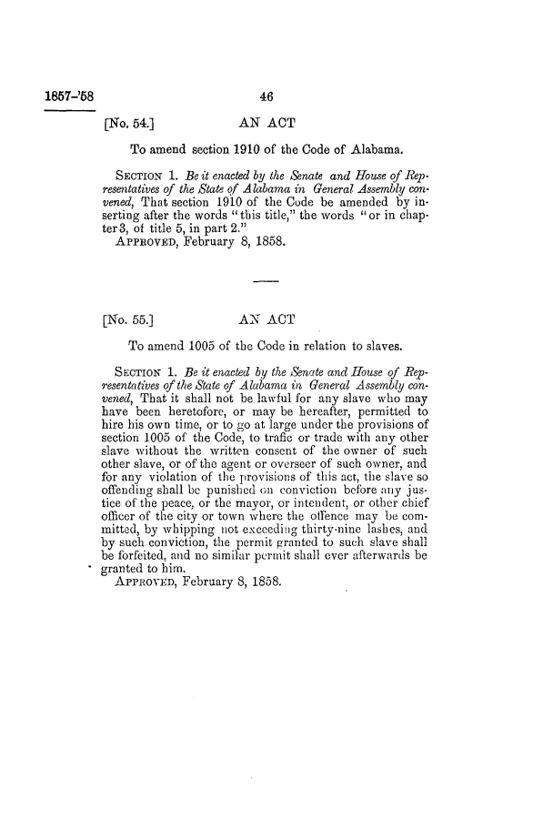 handle is hein.slavery/ssactsal0513 and id is 1 raw text is: 1857-'58

[No. 54.]            AN ACT
To amend section 1910 of the Code of Alabama.
SECTION 1. Be it enacted by the enate and House of Rep-
resentatives of the State of Alabama in General Assembly con-
vened, That section 1910 of the Code be amended by in-
serting after the words this title, the words or in chap-
ter3, of title 5, in part 2.
APPROVED, February 8, 1858.
[No. 55.]            AN ACT
To amend 1005 of the Code in relation to slaves.
SECTION 1. Be it enacted by the Senate and House of Rep-
resentatives of the State of Alabama in General Assembly con-
vened, That it shall not be lawful for any slave who may
have been heretofore, or may be hereafter, permitted to
hire his own time, or to go at large under the provisions of
section 1005 of the Code, to trafic or trade with any other
slave without the written consent of the owner of such
other slave, or of the agent or overseer of such owner, and
for any violation of the provisions of this act, the slave so
offending shall be punished on conviction before any jus-
tice of the peace, or the mayor, or intendent, or other chief
officer of the city or town where the offence may be com-
mitted, by whipping not exceeding thirty-nine lashes, and
by such conviction, the permit granted to such slave shall
be forfeited, and no similar permit shall ever afterwards be
granted to him.
APPROVED, February 8, 1858.

46


