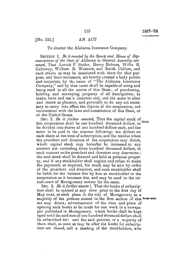 handle is hein.slavery/ssactsal0514 and id is 1 raw text is: [No. 121.]           AN ACT
To charter the Alabama Insurance Company.
SECTION 1. Be it enacted by the Senate and House of Rep-
resentatives of the State of Alabama in General Assembly con-
vened, That Lovick P. Butler, Henry Holmes, Willis R.
Calloway, William R. Westcott, and Smith Cullum, and
such others as may be associated with them for that pur-
pose, and their successors, are hereby created a body politic
and corporate, by the name of  The Alabama Insurance
Company, and by that name shall be capable of suing and
being sued in all the courts of this State; of purchasing,
holding and conveying property of all descriptions; to
make, have and use a common seal, and the same to alter
and renew at pleasure, and generally to do any act neces-
sary to carry into effect the objects of the corporation, not
inconsistent with the laws and constitution of this State, or
of the United States.
SEC. 2. Be it further enacted, That the capital stock of
this corporation shall be one hundred thousand dollars, to stock.
be divided into shares of one hundred dollars each, and the
same to be paid in the manner following: ten dollars on
each share at the time of subscription, and the residue when
the president and directors of the corporation may direct,
which capital stock may hereafter be increased to any
amount not exceeding three hundred thousand dollars, in
such manner as the president and directors may determine;
the said stock shall be deemed and held as personal proper-
ty, and if any stockholder shall neglect and refuse to make
the payments as required, his stock may be sold by order
of the president and directors, and such stockholder shall
be liable for the balance due by him as stockholder to the
corporation as it becomes due, and may be sued in the cir-
cuit court of Montgomery county for the same.
SEc. 3. Be it further enacte 1, That the books of subscrip-
tion  hall be opened at any time prior to the first day of
May next, at such place in the city of Montgomery as a
majority of the persons named in the first section of this Books open.
act may direct; advertisement of the time and place of
opening such books to be made for one week in a newspa-
per published in Montgomery, which books shall be kept
open until thesaid sum of one hundred thousand dollars shall
be subscribed for. and the said persons, or a majority of
them shall, as soon as may be after the books for subscrip-
tion are closed, call a meeting of the stockholders, who

115

1857-'58


