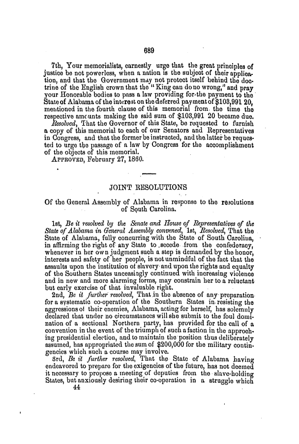 handle is hein.slavery/ssactsal0517 and id is 1 raw text is: 689

7th, Your memorialists, earnestly urge that the great principles of
justice be not powerless, when a nation is the subject of their applica-
tion, and that the Government may not protect itself behind the doe.
trine of the English crown that the King can do no wrong, and pray
your Honorable bodies to pass a law providing for-the payment to the
State of Alabama of the interest on the deferred pay ment of $103991 20,
mentioned in the fourth clause of this memorial from. the time the
respective amcunts making the said sum of $103,991 20 became due.
Resolved, That the Governor of this State, be requested to furnish
a copy of this memorial to each of our Senators and Representatives
in Congress, and that the former be instructed, and the lattei be reques.
ted to urge the passage of a law by Congress for the accomplishment
of the objects of this memorial.
APPROVED, February 27, 1860.
JOINT RESOLUTIONS
Of the General Assembly of Alabama in response to the resolutions
of South Carolina.
1st, Be it resolved by the Senate and House of Representatives of the
State of Alabama in General Assembly convened, 1st, Resolved, That the
State of Alabama, fully concurring with the State of South Carolina,
in affirming the right of any State to ,secede -from the confederacy,
whenever in her own judgment such a step is demanded by the honor,
interests and safety of her people, is not unmindful of the fact that the
assaults upon the institution of slavery. and upon the rights and equalty
of the Southern States unceasingly continued with increasing violence
and in new and more alarming forms, may constrain her to a reluctant
but early exercise of that invaluable right.
2nd, Be it further resolved, That in the absence of any preparation.
for a systematic co-operation of the Southern States in. resisting the
aggressions of their enemies, Alabama, acting for herself, has solemnly
declared that under no circumstances will she submit to the foul doii.
nation of a sectional Northern party, has provided for the call of a
convention in the event of the triumph of such a faction in the approch-
ing presidential election, and to maintain the position thus deliberately
assumed, has appropriated the sum of $200,000 for the military contin-
gencies which such a course may involve.
3rd, e it further resolved, That tho State of Alabama having
endeavored to prepare for the exigencies of the future, has not deemed
it necessary to propose a meeting of deputies from the slave-holding
States, but anxiously desiring their co-operation in a struggle which
44                                                .


