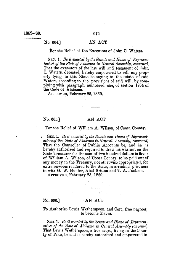 handle is hein.slavery/ssactsal0519 and id is 1 raw text is: 1859-'60.                          674
No. 604.]             AN ACT
For the Relief of the Executors of John 0. Waters.
SEC. 1. Be it enacted by the Senate and House of Represen-
tatives of the State of Alabama in General Assembly, convened,
That the executors of the last will and testament of John
0. Waters, deceased, hereby empowered to sell any prop-
erty lying in this State belonging to the estate of said
Waters, according to the provisions of said will, by com-
plying with paragraph numbered one, of section 1934 of
the Code of Alabama.
APPROVED, February 25, 1860.
No. 605.]             AN ACT
For the Relief of William A. Wilson, of Coosa County.
.  SEC.. 1. Be  t enacted by the Senate and House of Represent-
atives of the State of Alabama in General Assembly, convened,
That the Controller of Public Accounts be, and he is
hereby authorized and required to draw his warrant on the
State Treasurer for the sum of two hundred dollurs in favor
of William A. Wilson, of Coosa County, to be. paid out of
any money in the Treasury, not otherwise appropriated, f6r
extra services rendered to the State, in arresting prisoners
to wit: G. W. Hunter, Abel Britton and T. A. Jackson.
APPROVED, February 23, 1860.
No. 606.]            AN ACT
To Authorize Lewis Wetherspoon, and Cora, free negroes,
to become Slaves.
SEC. 1. Be it enacted by the Senate and House of Represent-
atives of the State of Alabama in General Assembly convened,
That Lewis Wetherspoon, a free negro, living in the Coun-
ty of Pike, be and is hereby authorized and empowered to


