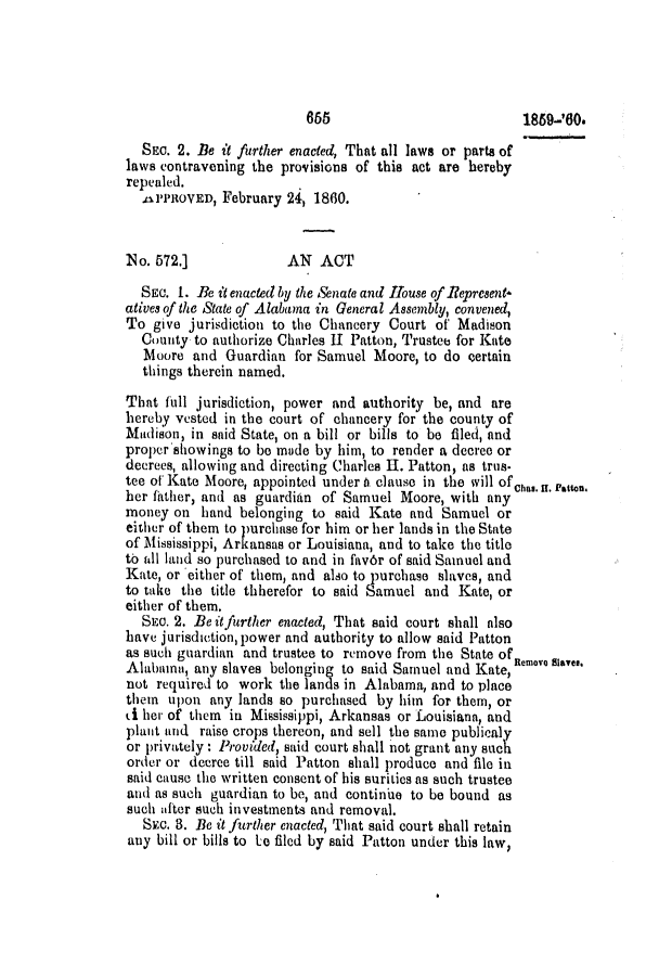 handle is hein.slavery/ssactsal0523 and id is 1 raw text is: 665                           1859-'80.
SEc. 2. Be it further enacted, That all laws or parts of
laws contravening the provisions of this act are hereby
repealed.
.APPROVED, February 24, 1860.
1o. 572.]             AN ACT
SEc. 1. Be it enacted by the Senate and House of .Represent-
atives of the State of Alabama in General Assembly, convened,
To give jurisdiction to the Chancery Court of Madison
County to authorize Charles II Patton, Trustee for Kate
Moore and Guardian for Samuel Moore, to do certain
things therein named.
That full jurisdiction, power and authority be, and are
hereby vested in the court of chancery for the county of
Madison, in said State, on a bill or bills to be filed, and
proper showings to be made by him, to render a decree or
decrees, allowing and directing Charles H. Patton, as trus-
tee of' Kate Moore, appointed under it clause in the will ofCh.. ff. Patton.
her father, and as guardian of Samuel Moore, with any
money on hand belonging to said Kate and Samuel or
either of them to purchase for him or her lands in the State
of Mississippi, Ar kansas or Louisiana, and to take the title
to all land so purchased to and in fav6r of said Samuel and
Kate, or either of them, and also to purchase slaves, and
to take the title thherefor to said Samuel and Kate, or
either of them.
SEO. 2. Be it further enacted, That said court shall also
have jurisdiction, power and authority to allow said Patton
as such guardian and trustee to remove from the State of Rve s1ave.
Alabamn, any slaves belonging to said Samuel and Kate,
not required to work the lands in Alabama, and to place
them upon any lands so purchased by him for them, or
Li her of them in Mississippi, Arkansas or Louisiana, and
plant and raise crops thereon, and sell the same publicaly
or privately: Provided, said court shall not grant any such
order or decree till said Patton shall produce and file in
said cause the written consent of his suritics as such trustee
and as such guardian to be, and continue to be bound as
such after such investments and removal.
SEc. 8. Be it further enacted, That said court shall retain
any bill or bills to Lo filed by said Patton under this law,


