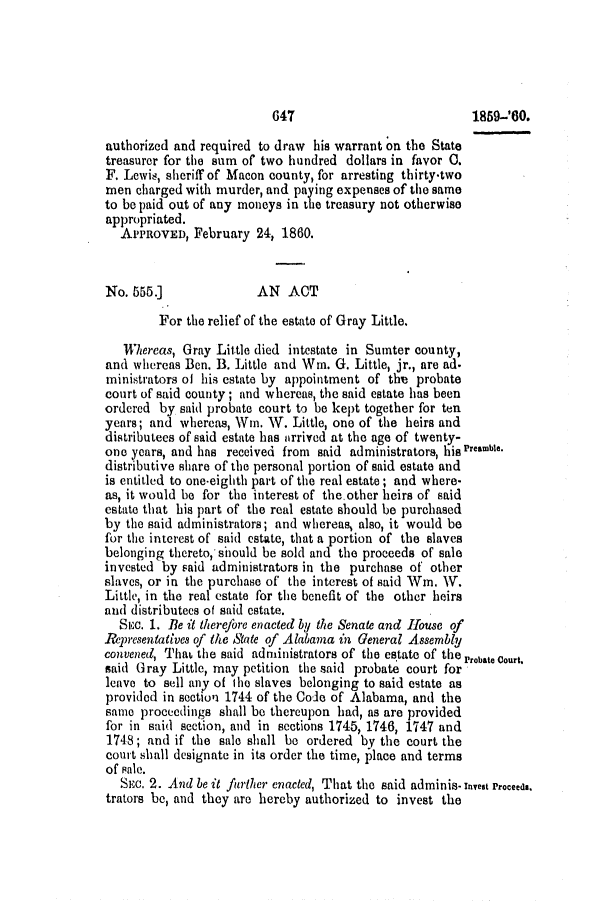 handle is hein.slavery/ssactsal0524 and id is 1 raw text is: authorized and required to draw his warrant on the State
treasurer for the sum of two hundred dollars in favor 0.
F. Lewis, sheriff of Macon county, for arresting thirty-two
men charged with murder, and paying expenses of the same
to be paid out of any moneys in the treasury not otherwise
appropriated.
APPROVED, February 24, 1860.
No. 555.]               AN ACT
For the relief of the estate of Gray Little.
Whereas, Gray Little died intestate in Sumter county,
and whereas Ben. B. Little and Win. G. Little, jr., are ad.
ministrators of his estate by appointment of the probate
court of said county; and whereas, the said estate has been
ordered by said probate court to be kept together for ten
years; and whereas, Win. W. Little, one of the heirs and
distributees of said estate has arrived at the age of twenty-
one years, and has received from said administrators, his Preamble.
distributive share of the personal portion of said estate and
is entitled to one-eighth part of the real estate; and where-
as, it would be for the interest of theother heirs of said
estate that his part of the real estate should be purchased
by the said administrators; and whereas, also, it would be
for the interest of said estate, that a portion of the slaves
belonging thereto, should be sold and the proceeds of sale
invested by said administrators in the purchase of other
slaves, or in the purchase of the interest of said Win. W.
Little, in the real estate for the benefit of the other heirs
and distributees of said estate.
Siec. 1. Be it therefore enacted by the Senate and House of
Representatives of the State of Alabama in General Assembly
convened, Thab the said administrators of the estate of the Probate Court.
said Gray Little, may petition the said probate court for
leave to sell any of tho slaves belonging to said estate as
provided in sectton 1744 of the Code of Alabama, and the
same proceedings shall be thereupon had, as are provided
for in said section, and in sections 1745, 1746, 1747 and
1748; and if the sale shall be ordered by the court the
court shall designate in its order the time, place and terms
of Pale.
SEC. 2. And be it further enacted, That the said adminis- Invest Proceeds.
trators be, and they are hereby authorized to invest the

647

1859-'60.


