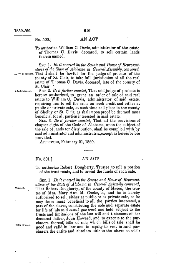 handle is hein.slavery/ssactsal0528 and id is 1 raw text is: No. 500.]              AN ACT
To authorize William 0. Davis, administrator of the estate
of Thomas C. Davis, deceased, to sell certain lands
therein named.
SEC. 1. Be it enacted by the Senate and House of Represent.
atives of the State of Alabama in General Assembly, convened,
-*ofprobate.That it shall be lawful for the judge of probate of the
county of St. Clair, to take full jurisdicion of all the real
estate of Thomas 0. Davis, deceased, late of the county of
St. Clair. *
Administrator. SEc. 2. Be it further enacted, That said judge of probate is
hereby authorized, to grant an order of sale of said real
estate to William 0. Davis, administrator of said estate,
requiring him to sell the same on such credit and either at
public or private sale, at such time and place in the county
of Shelby or St. Clair, as shall upon proof be deemed most
beneficial for all parties interested in said estate.
SEC. 3. Be it Jurther enacted, That all the provisions of
chapter eight of the Code of Alabama, upon the subject of
the sale of lands for distribution, shall be complied with by
said administrator and administratrix,except as hereinbefore
provided.
APPROVED, February 21, 1860.
No. 501.]               AN ACT
To authorize Robert Dougherty, Trustee to sell a portion
of the trust estate, and to invest the funds of such sale.
SEc. 1. Be it enacted by the Senote and House of Represent-
atives of the State of Alabama in General Assembly convened,
Trustee.   That Robert Dougherty, of the county of Macon, the trus-
tee of Mrs. Mary Ann M. Cocke, be, and he is hereby
authorized to sell either at publio or at private sale, as he
may deem most beneficial to all the parties interested, a
part of the slaves, constituting the sole and separate estate
for life of his said cestui gue trust, and held subject to the
trusts and limitaLions of the last will and t:stament of her
deceased father, John Howard, and to execute to the pur-
Bils of Bale,  chasers thereof, bills of sale, which bills of sale shall be
good and valid in law and in equity to vest in said pur-
chasers the entire and absolute title to the slaves so sold :

616

1859-'80.


