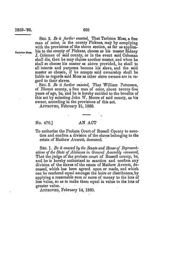 handle is hein.slavery/ssactsal0533 and id is 1 raw text is: SEC. 2. Be it /urthe' enacted, That Tarleton Moss, a free
man of color, in the county Pickens, may by complying
with the provisions of the above section, as far as applicit-
Tarlcton us. ble to the county of Pickens, choose as his master Sidney
J. Coleman of said county, or in the event said Coleman
shall die, then he may cbpose another master, and when he
shall so choose his master as ab6ve provided, he shall to
all intents and purposes become his slave, and the said
master so chosen, if he accepts said ownership shall be
liable as regards said Moss as other slave owners are in re-
gard to their slaves.
. SEC. 8. Be it further enacted, That William Patterson,
of Blount county, a free man of color, about twenty-five
years of age, be, and he is hereby entitled to the benefits of
this act by selecting John W. Moore of said county, as his
owner, according to the provisions of this act.
APPROVED, February 21, 1860.
No. 470.]              AN ACT
To authorize the Probate Court of Russell County to sanc-
tion and confirm a division of the slaves belonging to the
estate of Mathew Averett, deceased.
SEc. 1. Be it enacted by the Senate and House of Represent-
atives of the State of Alabama in General Assembly convened,
That the judge of the probate court of Russell county, be,
and he is hereby authorized to sanction and confirm any
division of the slaves of the estate of Mathew Averett, de-
ceased, which has been agreed upon or made, and which
can be rendered equal amongst the heirs or distributees, by
applying a reasonable sum or sums of money to the lots of
less value, so as to make them equal in value to the lots of
greater value.
APPROVED, February 14, 1860.

1859-'60.

600


