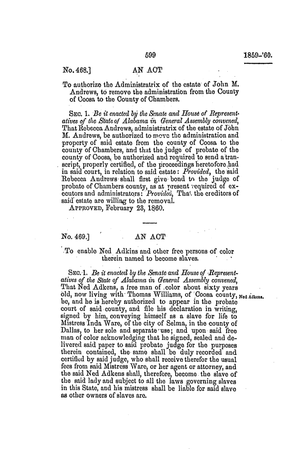 handle is hein.slavery/ssactsal0535 and id is 1 raw text is: 699                            1859-'60.
No. 468.]             AN ACT
To authorize the Administratrix of the estate of John M.
Andrews, to remove the administration from the County
of Ooosa to the County of Chambers.
SEC. 1. Be it enacted by the &nate and Housd of Represent-
atives of the State of Alabama ih General Assembly convened,
That Rebecca Andrews, administiatrix of the estate of Jbbn
M. Andrews, be authorized to move the administration and
property of said estate from the county of Coosa to the
county of Chambers, and that the judge of probate of the
county of Coosa, be authorized and required to send atran-
script, properly certified, of the proceedings heretofore had
in said court, in relation to said estate: Provided, the said
Rebecca Andrews. shall first give bond tn the judge of
probate of Chambers county, as at present vequired of ex-
ecutors and administrators: Provided, Thai, the creditors of
said' estate are willing to the removal.
APPROVED, February 23, 1860.
No. 469.]             ,AN ACT
To enable Ned Adkins and other free persons of color
therein named to become slaves.
SEO.1. Be it enacted by the Senate and House of -Represent-
atives of the State of Alabama in General Assembly convened,
That Ned Adkens, a free man of color about sixty years
old, now living with- Thomas Williams, of 'Coosa county, Ned adken..
be, and he is hereby authorized to appear in the probate
court of said county, and file his declaration in writing,
signed by him, conveying himself as a slave for life to
Mistress Inda Ware, of the city of Selma, in the county of
Dallas, to her sole and separate-use; and upon said free
man of color acknowledging that he signed, sealed and de-
livered said paper to said probate judge for the purposes
therein contained, the same shall be duly recorded and
certified by said judge, who shall receive therefor the usual
fees from said Mistress Ware, or her agent or attorney, and
the said Ned Adkens shall, therefore, become the slave of
the said lady and subject to all the laws governing slaves
in this State, and his mistress shall be liable for said slave
as other owners of slaves are.


