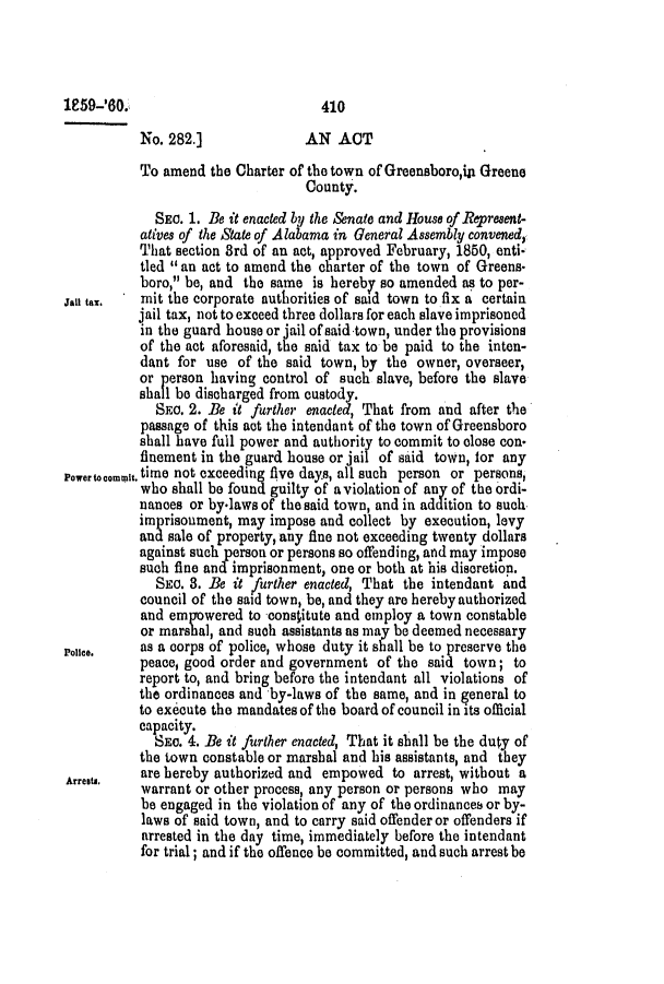 handle is hein.slavery/ssactsal0544 and id is 1 raw text is: 1959-6,0.                           410
No. 282.]              AN ACT
To amend the Charter of the town of Greensboro,in Greene
County.
SEC. 1. Be it enacted byI the Senate and House of Represent-
atives of the State of Alabama in General Assembly convened,
That section 3rd of an act, approved February, 1850, enti-
tied  an act to amend the charter of the town of Greens.
boro, be, and the same is hereby so amended as to per-
Jan tax.   mit the corporate authorities of said town to fix a certain
jail tax, not to exceed three dollars for each slave imprisoned
in the guard house or jail of said town, under the provisions
of the act aforesaid, the said tax to be paid to the inten-
dant for use of the said town, by the owner, overseer,
or person having control of such slave, before the slave
shall be discharged from custody.
SEC. 2. Be it further enacted, That from and after the
passage of this act the intendant of the town of Greensboro
shall have full power and authority to commit to close con
finement in the guard house or jail of said town, for any
Powertocommit. time not exceeding five days, all such person or persons,
who shall be found guilty of aviolation of any of the ordi-
nances or by-laws of the said town, and in addition to such,
imprisoument, may impose and collect by execution, levy
and sale of property, any fine not exceeding twenty dollars
against such person or persons so offending, and may impose
such fine and imprisonment, one or both at his discretion.
SEC. 3. Be it further enacted, That the intendant and
council of the said town, be, and they are hereby authorized
and empowered to consitute and employ a town constable
or marshal, and such assistants as may be deemed necessary
Poice.    as a corps of police, whose duty it shall be to preserve the
peace, good order and government of the said town; to
report to, and bring before the intendant all violations of
the ordinances and by-laws of the same, and in general to
to execute the mandates of the board of council in its official
capacity.
SEC. 4. Be it further enacted, That it shall be the duty of
the town constable or marshal and his assistants, and they
Arre~tu.  are hereby authorized and empowed to arrest, without a
warrant or other process, any person or persons who may
be engaged in the violation of any of the ordinances or by-
laws of said town, and to carry said offender or offenders if
arrested in the day time, immediately before the intendant
for trial; and if the offence be committed, and such arrest be


