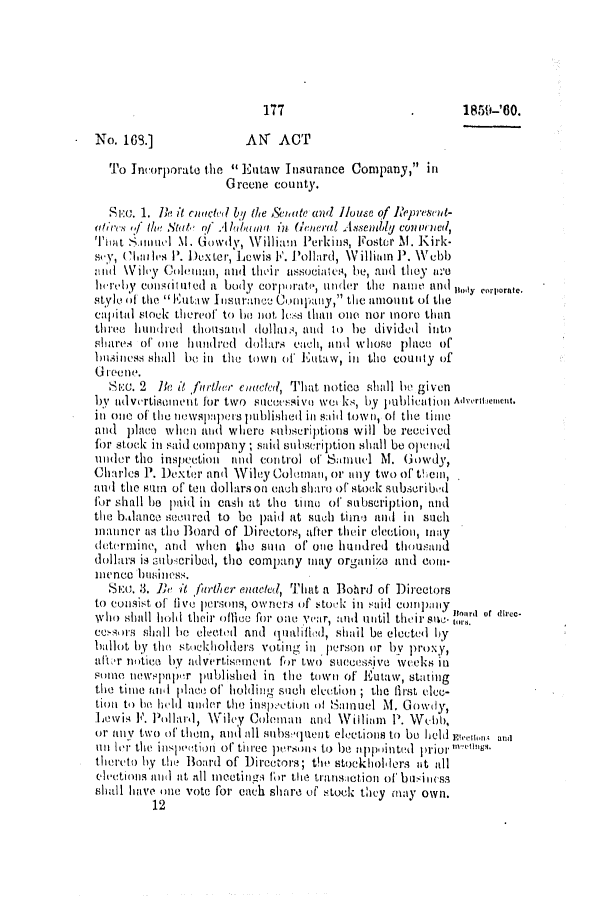 handle is hein.slavery/ssactsal0553 and id is 1 raw text is: 177                   .       1859-'80.
No. 16.]              AN' ACT
To Incorporate the  Eutaw Insurance Company, in
Greene county.
SR:c. 1. Ik it ectel by the &:tate and House of Rleprescot-
(aires ,f the Stat of Alu  hua in Ueral Asseinl conv) ned,
Thit Suinel M1. Gowdy, Williaun Perkins, Foster M1. Kirk-
siy, (hle-lIis 1'. DeXter, Lewis F. Pollard, Willitun P. Webb
ml \Vile'y Colemlanl, atd thLir' aISSOCialtes, be, and they N.e
h1r=by consituted a body coimporate, under the name ando    o
style Of to  Eutaw Insurance Comlpay,' the amount of the
capital stock thereof to he not lss than one nor more than
three hundied thonsand dollar,, and to be dividedi into
shares of one hundred dollars cach, at nd whose plae of
butsinIess shall be in the town of Eutaw, ill the county of
G reeno.
SiE:. 2 Ik' it fiuther cinacted, That notice shiall he given
by ad vertiso ne it for two  ccsiv, e we0, ks, by pulintin Advertent.
inl 0110 of the nIewsl)aleIs published in said town, of the time
mid plaee when and where subscriptions will be received
for stock in said company; said subscription shall be oped
under the inspection and con trol of SunIal blI. (owdy,
Charles P. Dexter and Wiley Coleman, or any two of th ema,
and the sm  of tea dollars on each shaie of stock subscribid
for shall he paid in cash at the time of subscription, and
the b.Janc sen ured to be paid at such tni and in such
manner as the Board of Directors, after their eleotion, may
determnine, arid when the suin of' one hundred thousand
dollars is subncribed, the company may organize and coan-
inence hsiness.
SEa. 3. 1h it jither enated, That a Bohrd of Directors
to Consist of five persons, Owners of ,to,.ck in said company
who shall hohl their ofice for one year, and until their sue' nornI or alec-
ensors shall ie elected and qualifed, shail be elected by
hallot by the stckholders votng in person or by proxy,
afT(r notice by advertiseint for two succesjve weeks in
smte newspapr published in the town of Eutaw, stating
the tine iAl place of' holding such election ; the first ece-
tion to be hlid under the inspection of Siniuel M. Gowly,
Lewis F. Pollard, Wiley Coleman and Willium P. Wefbb,
or any two of them, and all snbsquent elketins to be held gemo an,
n lori the intl''tion of three persun t) be appo tinted prior 'E
thereto hy the Board of Directors; the stockhollers at all
(   Mlettis and at all InCetinzs fr the transietotin of btuiness
shal hinve one vote for each share of stock they may own.
12


