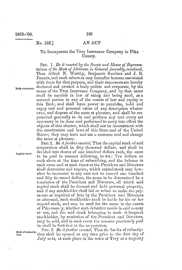handle is hein.slavery/ssactsal0556 and id is 1 raw text is: No. 163.]               AN ACT
To Incorporate the Troy Insurance Company in Pike
County.
SEc. 1. Be it cnacted by the Senate and House of Represen.
tati'ves (f the State of Alabama in Generul Assembly, convened,
That Alfred N. Worthy, Benjamin Gardner and J. B.
Fannin, and such othersas may hereafter become associated
with thein for that )urpose, and their successors arc hereby
Body corporate. declared and created a body politic and corporate, by the
naine of the Troy Insurance Company, and by that name
shall be capable in law of suing and being sued, as a
natural person in any of the courts of law and equity in
this State, and shall have power to purchisc, hold and
enjoy real and personal estate of any description whatso.
ever, and dispose of the same at pleasure, and shall be cni-
powered generally to do and perform any and every act
necessary to be done and performed to carry into effect the
objects of this charter, which shall not be inconsistent with
the constitution and laws of this State and of the United
States; they may have and use a common seal and change
tie same at pleasure.
Sic. 2. Be it furher enacthd, That tile capital stock of said
corporation shall be filly thOuSPAnd dollars, and shall be
Capitol octi. divided into shares of one hundred dollars each, the same
to be paid in manner following, to wit: Ten dollars oil
och sliare at the time of subscribing, and the balance in
such sums and at such times as the President and Directors
shall deteriniie and require, which capital stock may here-
after be increased to any suii not to exceed one hundred
and fifty thousand dollars, the same to be deteriminedil by a
resolution of the President and Directors, all which said
capital stock shall be deemled and held hipersonal lroperty,
and if any stockholder shall fail or refuse to make the pay-
mnents as required of him by the President aml Directors
as albresaid, such stockholder shall be hable for his or her
unl1paid stock, and may be sued for the some in tle courts
of Pike coUIy, whethier such defaIUter reside in said county
or not, and the said stock belonging to such delinquent
stockholder, by resolution of the President and Directors,
mnay be sold, and in such event the almoun t previously paid
in shall be Torfe'ited to the co eoration.
flook of sabserlp.  SEc. 3. Be itfurther cnacted, That the books of subscrip-
tion.      tion shall be oipened at any tiie prioir to tle first day of
July next, at such place in the town of Troy as a majority

1859-'60.

100


