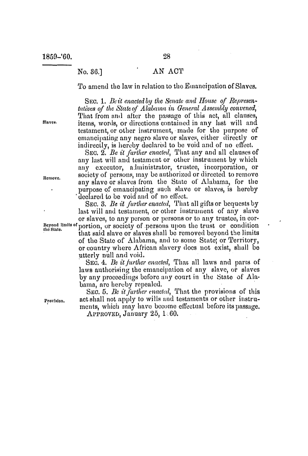 handle is hein.slavery/ssactsal0560 and id is 1 raw text is: No. 36.]               AN ACT
To amend the law in relation to the Emancipation of Slaves.
SiC. 1. Beit enacted by the Senate and IHouse of Represen-
tatives of the State of Alabama in General Assembly convened,
That from and after the passage of this act, all clauses,
Slaves.   items, words, or dircotions contained in any last will and
testament, or other instrument, made for the purpose of
emancipating any negro slave or slaves, either directly or
indirectly, is hereby doclared to be void and of no effect.
SEc. 2. Be it further enacted, That any and all clauses of
any last will and testament or other instrument by which
any  executor, aninistrator, trustee, incorporation, or
itcnnoyo.  society of persons, may be authorized or directed to remove
any slave or slaves from the State of Alabama, for the
purpose of emancipating such slave or slaves, is hereby
'declared to be void and of no effect.
SEC. 3. Be it further enacted, That all gifts or bequests by
last will and testament, or other instrument of any slave
or slaves, to any person or persons or to any trustee, in cor-
Beynd linits of portion, or society of .persons upon the trust or condition
e S, that said slave or slaves shall be removed beyond the limits
of the State of Alabama, and to some State; or Territory,
or country where African slavery does not exist, shall be
utterly null and void.
SEc. 4. Be it further enacted, Thau all laws and parts of
laws authorising the emancipation of any slave, oi' slaves
by any proceedings before any court in the State of Ala-
baina, are hereby repealed.
SEc. 5. Be it further enacted, That the provisions of this
I'rovislon.  act shall not apply to wills and testaments or other instru-
ments, which may have become effectual before its passage.
APPROVED , January 25, 1 60.

1859-'60.

28


