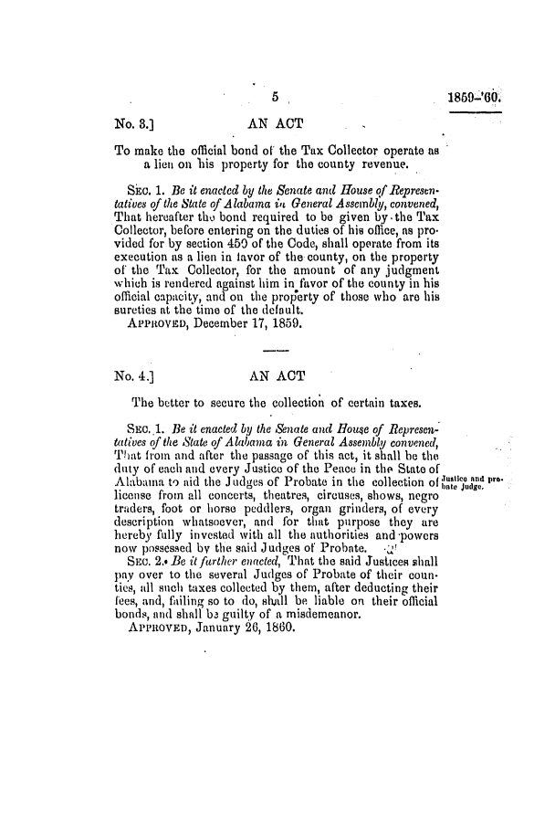 handle is hein.slavery/ssactsal0563 and id is 1 raw text is: No. 3.]               AN ACT
To make the official bond of the Tax Collector operate as
a lien on his property for the county revenue.
SEc. 1. Be it enacted by the Senate and House of Represen-
tatives of the State of Alabama in General Assembly, convened,
That hereafter the bond required to be given by -the Tax
Collector, before entering on the duties of his office, as pro.
vided for by section 450 of the Code, shall operate from its
execution as a lien in lavor of the county, on the property
of the Tax Collector, for the amount of any judgment
which is rendered against him in favor of the county in his
official capacity, and on the property of those who are his
sureties at the time of the default.
APPROVED, December 17, 1859.
No. 4.]                AN ACT
The better to secure the collection of certain taxes.
SEC. .1. Be it enacted by the Anate and House of Represen-
tatives of the State of Alabama in General Assembly convened,
That from and after the passage of this act, it shall be the
duty of each and every Justice of the Peace in tle State of
Alabama to aid the J udges of Probate in the collection of 't' and pra.
license from all concerts, theatres, circuses, shows, negro
traders, foot or horse peddlers, organ grinders, of every
description whatsoever, and for that purpose they are
hereby fully invested with all the authorities and -powers
now possessed by the said Judges of Probate.  *!
SEC. 2.. Be it farther enacted, That the said Justces shall
pay over to the several Judges of Probate of their coun-
ties, all such taxes collected by them, after deducting their
fees, and, failing so to do, shdl be liable on their official
bonds, and shall ba guilty of a misdemeanor.
APPROVED, January 26, 1860.

1850 '60.

5


